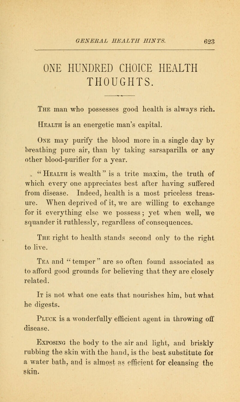 ONE HUNDRED CHOICE HEALTH THOUGHTS. The man who possesses good health is always rich. Health is an energetic man's capital. One may purify the blood more in a single day by breathing pure air, than by taking sarsaparilla or any other blood-purifier for a year. „  Health is wealth  is a trite maxim, the truth of which every one appreciates best after having suffered from disease. Indeed, health is a most priceless treas- ure. When deprived of it, we are willing to exchange for it everything else we possess; yet when well, we squander it ruthlessly, regardless of consequences. The right to health stands second only to the right to live. Tea and  temper  are so often found associated as to afford good grounds for believing that they are closely related. It is not what one eats that nourishes him, but what he digests. Pluck is a wonderfully efficient agent in throwing off disease. Exposing the body to the air and light, and briskly rubbing the skin with the hand, is the best substitute for a water bath, and is almost as efficient for cleansing the SKin.