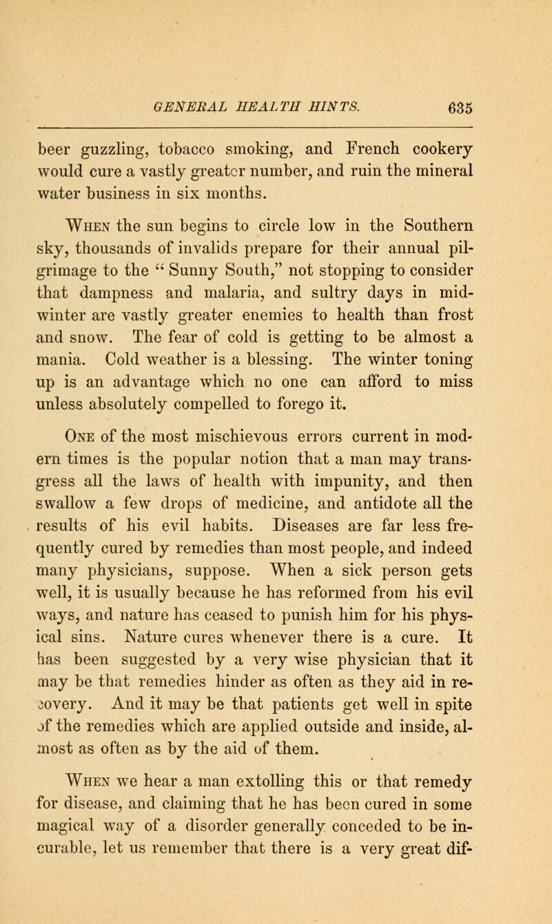 beer guzzling, tobacco smoking, and French cookery would cure a vastly greater number, and ruin the mineral water business in six months. When the sun begins to circle low in the Southern sky, thousands of invalids prepare for their annual pil- grimage to the  Sunny South, not stopping to consider that dampness and malaria, and sultry days in mid- winter are vastly greater enemies to health than frost and snow. The fear of cold is getting to be almost a mania. Cold weather is a blessing. The winter toning up is an advantage which no one can afford to miss unless absolutely compelled to forego it. One of the most mischievous errors current in mod- ern times is the popular notion that a man may trans- gress all the laws of health with impunity, and then swallow a few drops of medicine, and antidote all the results of his evil habits. Diseases are far less fre- quently cured by remedies than most people, and indeed many physicians, suppose. When a sick person gets well, it is usually because he has reformed from his evil ways, and nature has ceased to punish him for his phys- ical sins. Nature cures whenever there is a cure. It has been suggested by a very wise physician that it may be that remedies hinder as often as they aid in re- covery. And it may be that patients get well in spite of the remedies which are applied outside and inside, al- most as often as by the aid of them. When we hear a man extolling this or that remedy for disease, and claiming that he has been cured in some magical way of a disorder generally conceded to be in- curable, let us remember that there is a very great dif-