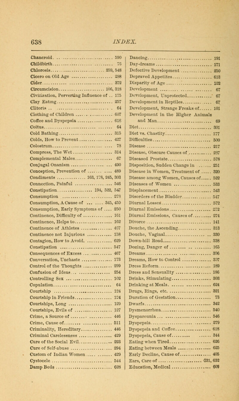 Chancroid 590 Childbirth 7G Chlorosis 259, 548 Cicero on Old Age 288 Cider 372 Circumcision 10G, 318 Civilization, Perverting Influence of .. 175 Clay Eating 257 Clitoris 64 Ciothing of Children 607 Coffee and Dyspepsia 618 Coitus 64 Cold Bathing 315 Colds, How to Prevent 427 Colostrum 78 Compress, The Wet 314 Complemental Males 67 Conjugal Onanism 490 Conception, Prevention of 489 Condiments 163, 178, 245, 303 Connection, Painful 546 Constipation 194, 522, 547 Consumption 278 Consumption, A Cause of 345,459 Consumption, Early Symptoms of 250 Continence, Difficulty of 161 Continence, Ilelps to 162 Continence of Athletes 407 Continence not Injurious 158 Contagion, How to Avoid 629 Constipation 547 Consequences of Excess 467 Conversation, Unchaste 173 Control of the Thoughts 299 Confusion of Ideas 254 Controlling Sex 102 Copulation 64 Courtship 124 Courtship in Friends 124 Courtships, Long 129 Courtships, Evils of 127 Crime, a Source of 446 Crime, Cause of 511 Criminality, Hereditary 446 Criminal Carelessness 429 Cure of the Social Evil 223 Cure of Self-abuse 294 Custom of Indian Women 429 Cystocele 544 Damp Beds 628 Dancing 191 Day-dreams 171 Defective Development 250 Depraved Appetites 613 Disparity of Age 122 Development 67 Development, Unprotected ' 67 Development in Reptiles 67 Development, Strange Freaks of 101 Development in the Higher Animals and Man 69 Diet 301 Diet vs. Chastity 177 Difficulties 500 Disease 217 Disease, Obscure Causes of 237 Diseased Prostate 578 Disposition, Sudden Change in 251 Disease in Women, Treatment of 320 Disease among Women, Causes of 522 Diseases of Women 533 Displacement 543 Disorders of the Bladder 547 Diurnal Losses 572 Diurnal Emissions 272 Diurnal Emissions, Causes of 274 Divorce 141 Douche, the Ascending 313 Douche, Vaginal 330 Down-hill Road 338 Dozing, Danger of 165 Dreams 306 Dreams, How to Control 307 Dress Reform 189 Dress and Sensuality 186 Drinks, Stimulating 303 Drinking at Meals 624 Drugs, Rings, etc 321 Duration of Gestation 73 Dwarfs 342 Dysmenorrhcea 540 Dyspareunia 546 Dyspepsia 279 Dyspepsia and Coffee 618 Dyspepsia, Cause of 344 Eating when Tired 626 Eating between Meals 625 Early Decline, Cause of 405 Ears, Care of G31, 632 Education, Medical 609