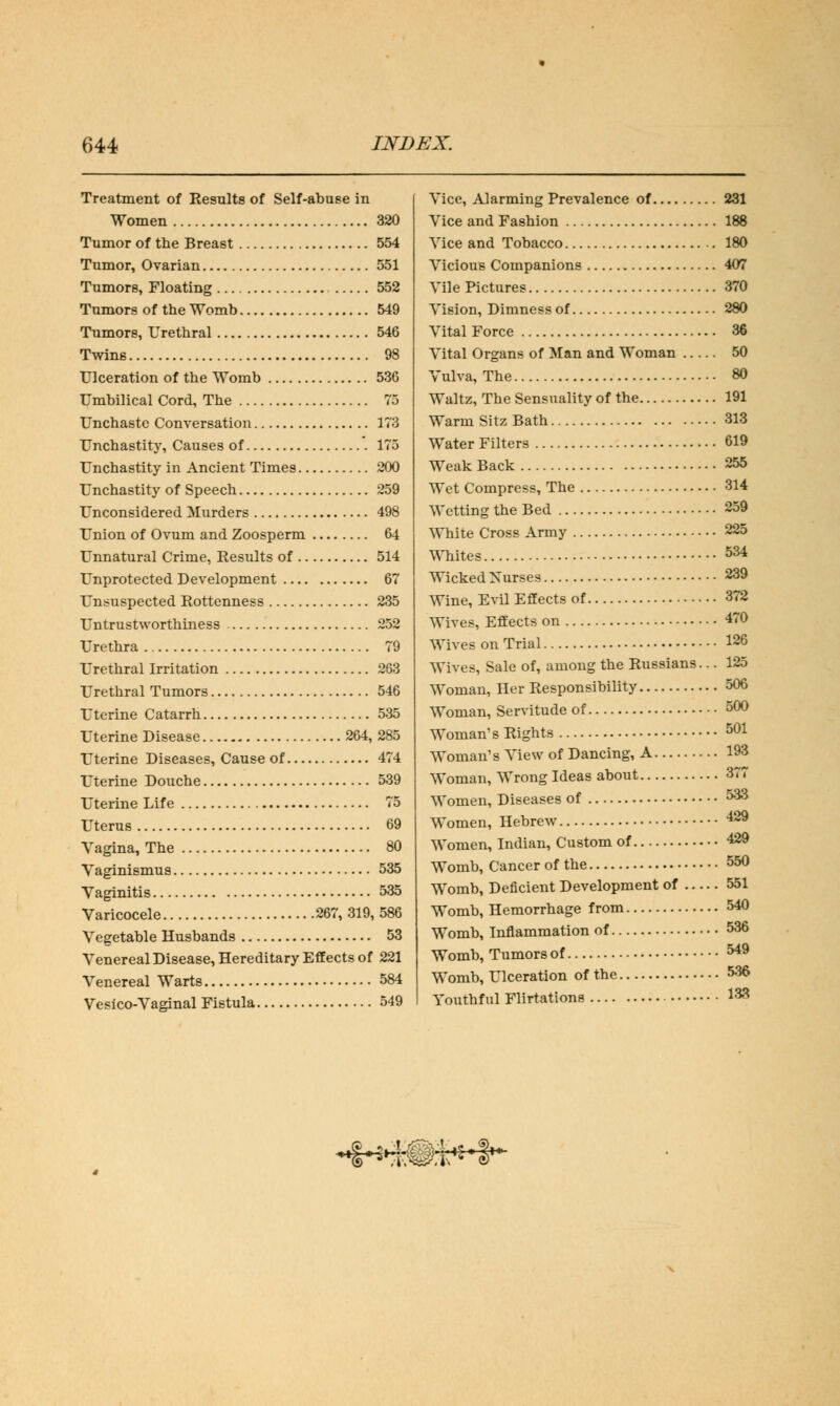 Treatment of Results of Self-abuse in Women 320 Tumor of the Breast 554 Tumor, Ovarian 551 Tumors, Floating 552 Tumors of the Womb 549 Tumors, Urethral 546 Twins 98 Ulceration of the Womb 536 Umbilical Cord, The 75 Unchaste Conversation 173 Unchastity, Causes of 175 Unchastity in Ancient Times 200 Unchastity of Speech 259 Unconsidered Murders 498 Union of Ovum and Zoosperm 64 Unnatural Crime, Results of 514 Unprotected Development 67 Unsuspected Rottenness 235 Untrustworthiness 252 Urethra 79 Urethral Irritation 263 Urethral Tumors 546 Uterine Catarrh 535 Uterine Disease 264, 285 Uterine Diseases, Cause of 474 Uterine Douche 539 Uterine Life 75 Uterus 69 Vagina, The 80 Vaginismus 535 Vaginitis 535 Varicocele 267, 319, 586 Vegetable Husbands 53 Venereal Disease, Hereditary Effects of 221 Venereal Warts 584 Vesico-Vaginal Fistula 549 Vice, Alarming Prevalence of 231 Vice and Fashion 188 Vice and Tobacco 180 Vicious Companions 407 Vile Pictures 370 Vision, Dimness of 280 Vital Force 36 Vital Organs of Man and Woman 50 Vulva, The 80 Waltz, The Sensuality of the 191 Warm Sitz Bath 313 Water Filters 619 Weak Back 255 Wet Compress, The 314 Wetting the Bed 259 White Cross Army 225 Whites 534 Wicked Nurses 239 Wine, Evil Effects of 372 Wive*, Effects on 470 Wives on Trial 126 Wives, Sale of, among the Russians... 125 Woman, Her Responsibility 506 Woman, Servitude of 500 Woman's Rights 501 Woman's View of Dancing, A 193 Woman, Wrong Ideas about 377 Women, Diseases of 533 Women, Hebrew 429 Women, Indian, Custom of 429 Womb, Cancer of the 550 Womb, Deficient Development of 551 Womb, Hemorrhage from 540 Womb, Inflammation of 536 Womb, Tumors of 549 Womb, Ulceration of the 536 Youthful Flirtations 133