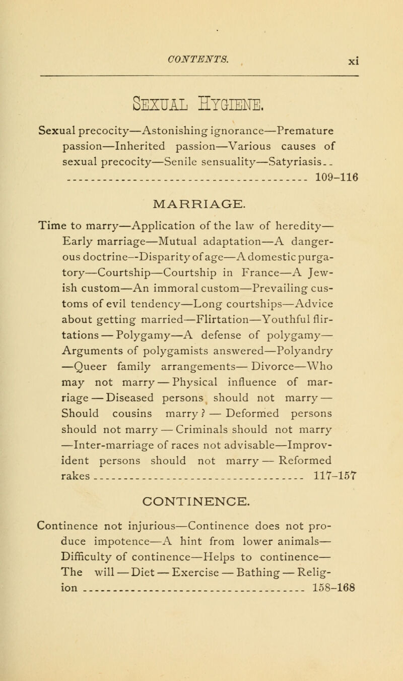 Sexual Hygiene. Sexual precocity—Astonishing ignorance—Premature passion—Inherited passion—Various causes of sexual precocity—Senile sensuality—Satyriasis._ 109-116 MARRIAGE. Time to marry—Application of the law of heredity— Early marriage—Mutual adaptation—A danger- ous doctrine—Disparity of age—A domestic purga- tory—Courtship—Courtship in France—A Jew- ish custom—An immoral custom—Prevailing cus- toms of evil tendency—Long courtships—Advice about getting married—Flirtation—Youthful flir- tations— Polygamy—A defense of polygamy— Arguments of polygamists answered—Polyandry —Queer family arrangements— Divorce—Who may not marry — Physical influence of mar- riage— Diseased persons should not marry — Should cousins marry ? — Deformed persons should not marry — Criminals should not marry —Inter-marriage of races not advisable—Improv- ident persons should not marry — Reformed rakes 117-157 CONTINENCE. Continence not injurious—Continence does not pro- duce impotence—A hint from lower animals— Difficulty of continence—Helps to continence— The will — Diet — Exercise — Bathing — Relig- ion 158-168