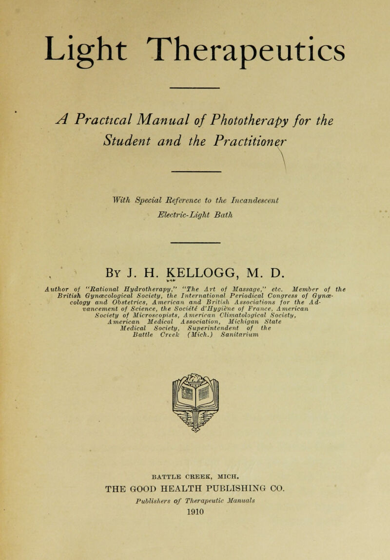 Light Therapeutics A Practical Manual of Phototherapy for the Student and the Practitioner With Special Reference to the Incandescent Electric-Light Bath By J. H. KELLOGG, M. D. Author of Rational Hydrotherapy, The Art of Massage, etc. Member of the British Gynaecological Society, the International Periodical Congress of Gynae- cology and Obstetrics, American and British Associations for the Ad- vancement of Science, the Sociiti d'Hygiene of France, American Society of Microscopists, American Climatological Society, American Medical Association, Michigan State Medical Society, Superintendent of the Battle Creek (Mich.) Sanitarium BATTLE CREEK, MICH, THE GOOD HEALTH PUBLISHING CO. Publishers of Therapeutic Manuals 1910