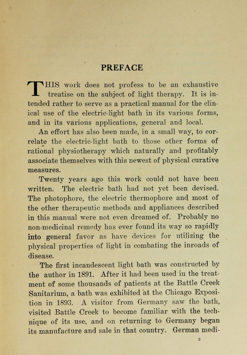 PREFACE THIS work does not profess to be an exhaustive treatise on the subject of light therapy. It is in- tended rather to serve as a practical manual for the clin- ical use of the electric-light bath in its various forms, and in its various applications, general and local. An effort has also been made, in a small way, to cor- relate the electric-light bath to those other forms of rational physiotherapy which naturally and profitably associate themselves with this newest of physical curative measures. Twenty years ago this work could not have been written. The electric bath had not yet been devised. The photophore, the electric thermophore and most of the other therapeutic methods and appliances described in this manual were not even dreamed of. Probably no non-medicinal remedy has ever found its way so rapidly into general favor as have devices for utilizing the physical properties of light in combating the inroads of disease. The first incandescent light bath was constructed by the author in 1891. After it had been used in the treat- ment of some thousands of patients at the Battle Creek Sanitarium, a bath was exhibited at the Chicago Exposi- tion in 1893. A visitor from Germany saw the bath, visited Battle Creek to become familiar with the tech- nique of its use, and on returning to Germany began its manufacture and sale in that country. German medi-