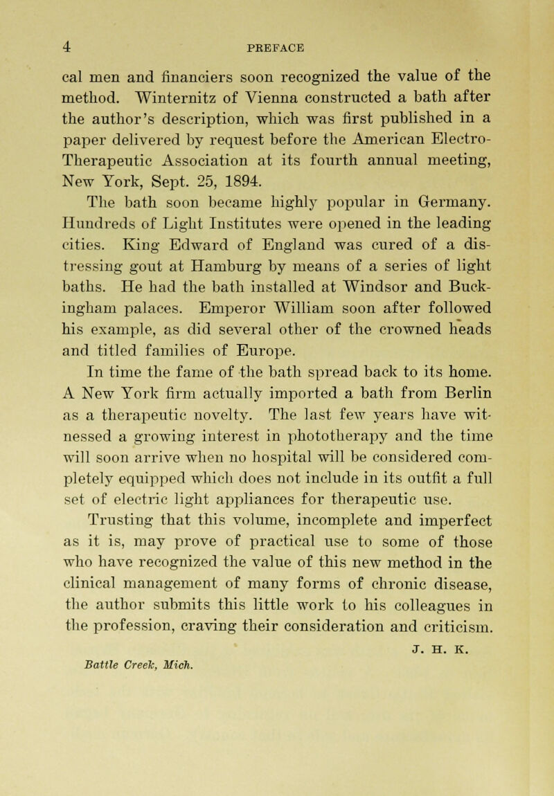 cal men and financiers soon recognized the value of the method. Winternitz of Vienna constructed a bath after the author's description, which was first published in a paper delivered by request before the American Electro- Therapeutic Association at its fourth annual meeting, New York, Sept. 25, 1894. The bath soon became highly popular in Germany. Hundreds of Light Institutes were opened in the leading cities. King Edward of England was cured of a dis- tressing gout at Hamburg by means of a series of light baths. He had the bath installed at Windsor and Buck- ingham palaces. Emperor William soon after followed his example, as did several other of the crowned heads and titled families of Europe. In time the fame of the bath spread back to its home. A New York firm actually imported a bath from Berlin as a therapeutic novelty. The last few years have wit- nessed a growing interest in phototherapy and the time will soon arrive when no hospital will be considered com- pletely equipped which does not include in its outfit a full set of electric light appliances for therapeutic use. Trusting that this volume, incomplete and imperfect as it is, may prove of practical use to some of those who have recognized the value of this new method in the clinical management of many forms of chronic disease, the author submits this little work to his colleagues in the profession, craving their consideration and criticism. J. H. K. Battle Creek, Mich.