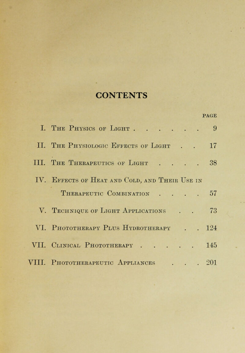 CONTENTS PAGE I. The Physics of Light 9 II. The Physiologic Effects of Light . . 17 III. The Therapeutics of Light .... 38 IV. Effects of Heat and Cold, and Their Use in Therapeutic Combination .... 57 V. Technique of Light Applications . . 73 VI. Phototherapy Plus Hydrotherapy . . 124 VII. Clinical Phototherapy 145 VIII. Phototherapeutic Appliances . . . 201