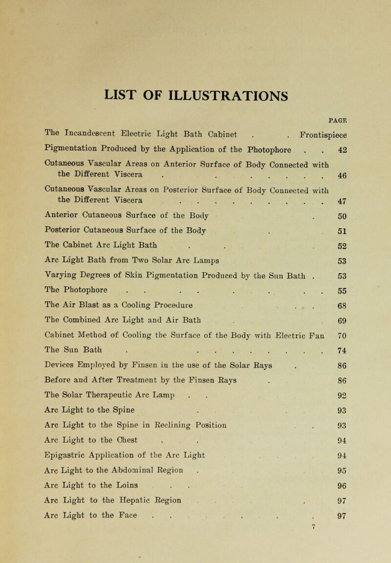 LIST OF ILLUSTRATIONS PAGE The Incandescent Electric Light Bath Cabinet . . Frontispiece Pigmentation Produced by the Application of the Photophore . . 42 Cutaneous Vascular Areas on Anterior Surface of Body Connected with the Different Viscera . . 46 Cutaneous Vascular Areas on Posterior Surface of Body Connected with the Different Viscera 47 Anterior Cutaneous Surface of the Body . 50 Posterior Cutaneous Surface of the Body . 51 The Cabinet Arc Light Bath . . 52 Arc Light Bath from Two Solar Arc Lamps 53 Varying Degrees of Skin Pigmentation Produced by the Sun Bath . 53 The Photophore . . . . . . . 55 The Air Blast as a Cooling Procedure . . 68 The Combined Arc Light and Air Bath . 69 Cabinet Method of Cooling the Surface of the Body with Electric Fan 70 The Sun Bath . 74 Devices Employed by Finsen in the use of the Solar Kays . 86 Before and After Treatment by the Finseu Rays . 86 The Solar Therapeutic Arc Lamp . . 92 Are Light to the Spine . 93 Are Light to the Spine in Reclining Position . 93 Are Light to the Chest . 94 Epigastric Application of the Arc Light . 94 Arc Light to the Abdominal Region . 95 Arc Light to the Loins . . 96 Arc Light to the Hepatic Region . 97 Arc Light to the Face . . ... 97