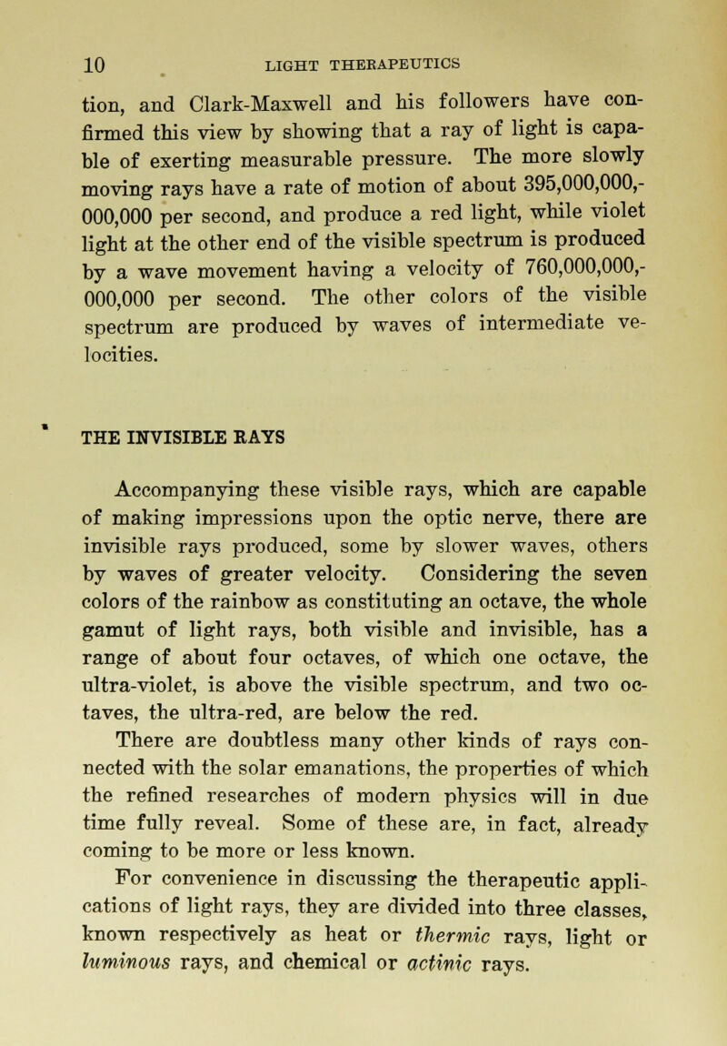 tion, and Clark-Maxwell and his followers have con- firmed this view hy showing that a ray of light is capa- ble of exerting measurable pressure. The more slowly moving rays have a rate of motion of about 395,000,000,- 000,000 per second, and produce a red light, while violet light at the other end of the visible spectrum is produced by a wave movement having a velocity of 760,000,000,- 000,000 per second. The other colors of the visible spectrum are produced by waves of intermediate ve- locities. THE INVISIBLE RAYS Accompanying these visible rays, which are capable of making impressions upon the optic nerve, there are invisible rays produced, some by slower waves, others by waves of greater velocity. Considering the seven colors of the rainbow as constituting an octave, the whole gamut of light rays, both visible and invisible, has a range of about four octaves, of which one octave, the ultra-violet, is above the visible spectrum, and two oc- taves, the ultra-red, are below the red. There are doubtless many other kinds of rays con- nected with the solar emanations, the properties of which the refined researches of modern physics will in due time fully reveal. Some of these are, in fact, already coming to be more or less known. For convenience in discussing the therapeutic appli- cations of light rays, they are divided into three classes, known respectively as heat or thermic rays, light or luminous rays, and chemical or actinic rays.