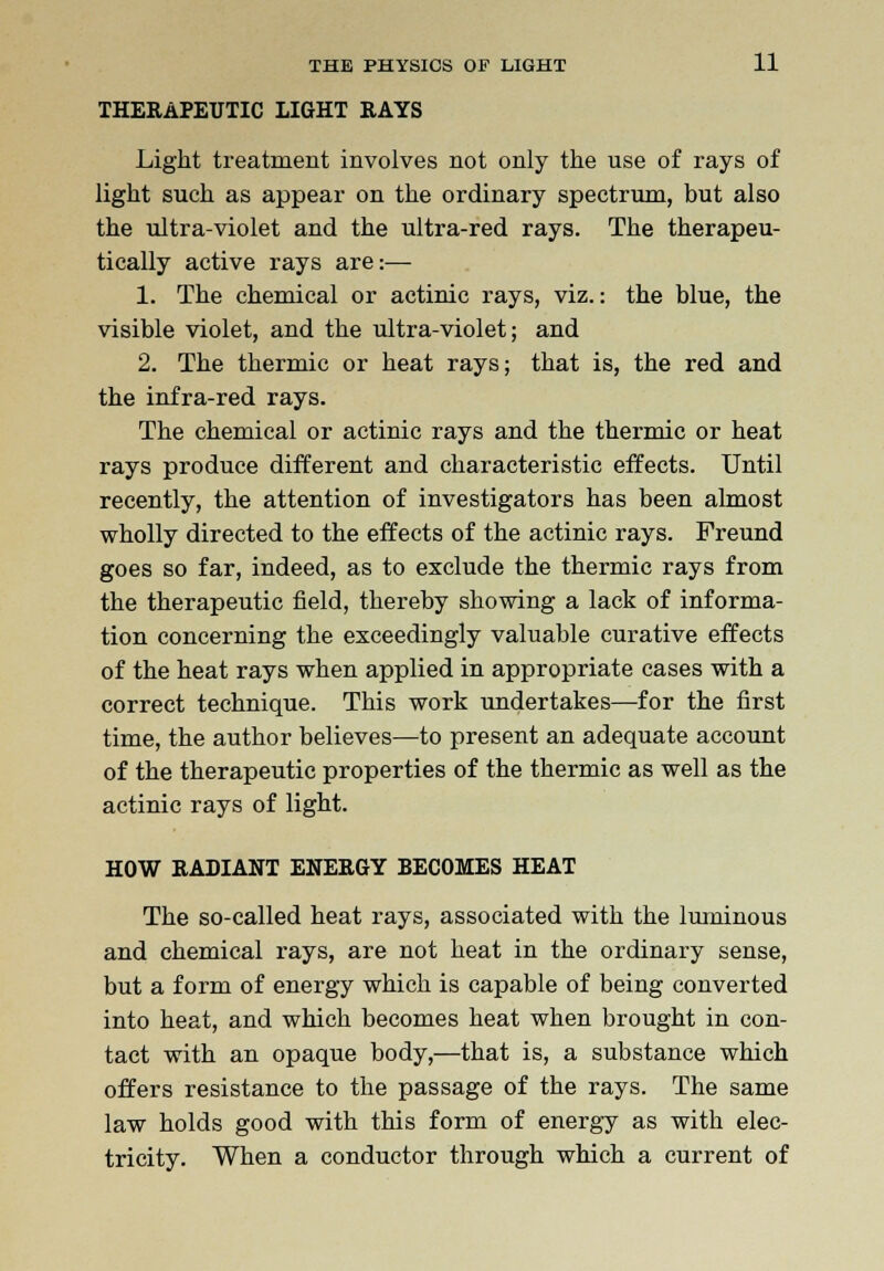 THERAPEUTIC LIGHT RAYS Light treatment involves not only the use of rays of light such as appear on the ordinary spectrum, but also the ultra-violet and the ultra-red rays. The therapeu- tically active rays are:— 1. The chemical or actinic rays, viz.: the blue, the visible violet, and the ultra-violet; and 2. The thermic or heat rays; that is, the red and the infra-red rays. The chemical or actinic rays and the thermic or heat rays produce different and characteristic effects. Until recently, the attention of investigators has been almost wholly directed to the effects of the actinic rays. Freund goes so far, indeed, as to exclude the thermic rays from the therapeutic field, thereby showing a lack of informa- tion concerning the exceedingly valuable curative effects of the heat rays when applied in appropriate cases with a correct technique. This work undertakes—for the first time, the author believes—to present an adequate account of the therapeutic properties of the thermic as well as the actinic rays of light. HOW RADIANT ENERGY BECOMES HEAT The so-called heat rays, associated with the luminous and chemical rays, are not heat in the ordinary sense, but a form of energy which is capable of being converted into heat, and which becomes heat when brought in con- tact with an opaque body,—that is, a substance which offers resistance to the passage of the rays. The same law holds good with this form of energy as with elec- tricity. When a conductor through which a current of