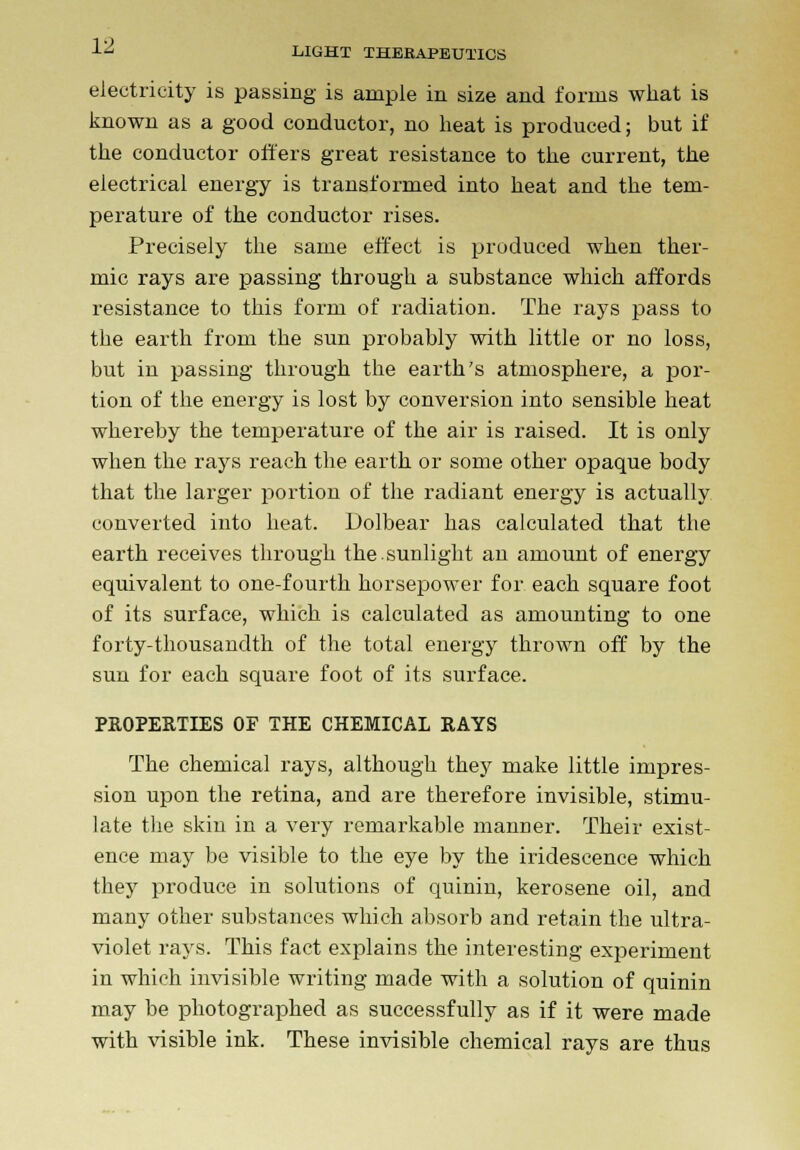 LIGHT THERAPEUTICS electricity is passing is ample in size and forms what is known as a good conductor, no heat is produced; but if the conductor offers great resistance to the current, the electrical energy is transformed into heat and the tem- perature of the conductor rises. Precisely the same effect is produced when ther- mic rays are passing through a substance which affords resistance to this form of radiation. The rays pass to the earth from the sun probably with little or no loss, but in passing through the earth's atmosphere, a por- tion of the energy is lost by conversion into sensible heat whereby the temperature of the air is raised. It is only when the rays reach the earth or some other opaque body that the larger portion of the radiant energy is actually converted into heat. Dolbear has calculated that tbe earth receives through the.sunlight an amount of energy equivalent to one-fourth horsepower for each square foot of its surface, which is calculated as amounting to one forty-thousandth of the total energy thrown off by the sun for each square foot of its surface. PROPERTIES OP THE CHEMICAL RAYS The chemical rays, although they make little impres- sion upon the retina, and are therefore invisible, stimu- late the skin in a very remarkable manner. Their exist- ence may be visible to the eye by the iridescence which they produce in solutions of quinin, kerosene oil, and many other substances which absorb and retain the ultra- violet rays. This fact explains the interesting experiment in which invisible writing made with a solution of quinin may be photographed as successfully as if it were made with visible ink. These invisible chemical rays are thus