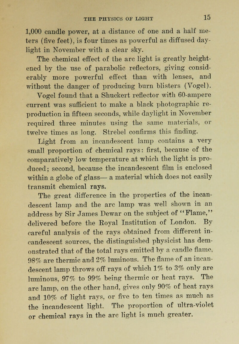 1,000 candle power, at a distance of one and a half me- ters (five feet), is four times as powerful as diffused day- light in November with a clear sky. The chemical effect of the arc light is greatly height- ened by the use of parabolic reflectors, giving consid- erably more powerful effect than with lenses, and without the danger of producing burn blisters (Vogel). Vogel found that a Shuckert reflector with 60-ampere current was sufficient to make a black photographic re- production in fifteen seconds, while daylight in November required three minutes using the same materials, or twelve times as long. Strebel confirms this finding. Light from an incandescent lamp contains a very small proportion of chemical rays: first, because of the comparatively low temperature at which the light is pro- duced; second, because the incandescent film is enclosed within a globe of glass— a material which does not easily transmit chemical rays. The great difference in the properties of the incan- descent lamp and the arc lamp was well shown in an address by Sir James Dewar on the subject of Flame, delivered before the Royal Institution of London. By careful analysis of the rays obtained from different in- candescent sources, the distinguished physicist has dem- onstrated that of the total rays emitted by a candle flame* 98% are thermic and 2% luminous. The flame of an incan- descent lamp throws off rays of which 1% to 3% only are luminous, 97% to 99% being thermic or heat rays. The arc lamp, on the other hand, gives only 90% of heat rays and 10% of light rays, or five to ten times as much as the incandescent light. The proportion of ultra-violet or chemical rays in the arc light is much greater.