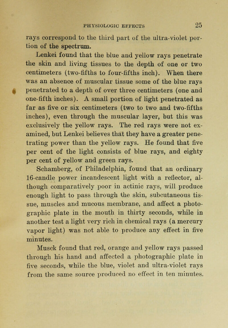 rays correspond to the third part of the ultra-violet por- tion of the spectrum. Lenkei found that the blue and yellow rays penetrate the skin and living tissues to the depth of one or two centimeters (two-fifths to four-fifths inch). When there was an absence of muscular tissue some of the blue rays penetrated to a depth of over three centimeters (one and one-fifth inches). A small portion of light penetrated as far as five or six centimeters (two to two and two-fifths inches), even through the muscular layer, but this was exclusively the yellow rays. The red rays were not ex- amined, but Lenkei believes that they have a greater pene- trating power than the yellow rays. He found that five per cent of the light consists of blue rays, and eighty per cent of yellow and green rays. Schamberg, of Philadelphia, found that an ordinary 16-candle power incandescent light with a reflector, al- though comparatively poor in actinic rays, will produce enough light to pass through the skin, subcutaneous tis- sue, muscles and mucous membrane, and affect a photo- graphic plate in the mouth in thirty seconds, while in another test a light very rich in chemical rays (a mercury vapor light) was not able to produce any effect in five minutes. Musck found that red, orange and yellow rays passed through his hand and affected a photographic plate in five seconds, while the blue, violet and ultra-violet rays from the same source produced no effect in ten minutes.