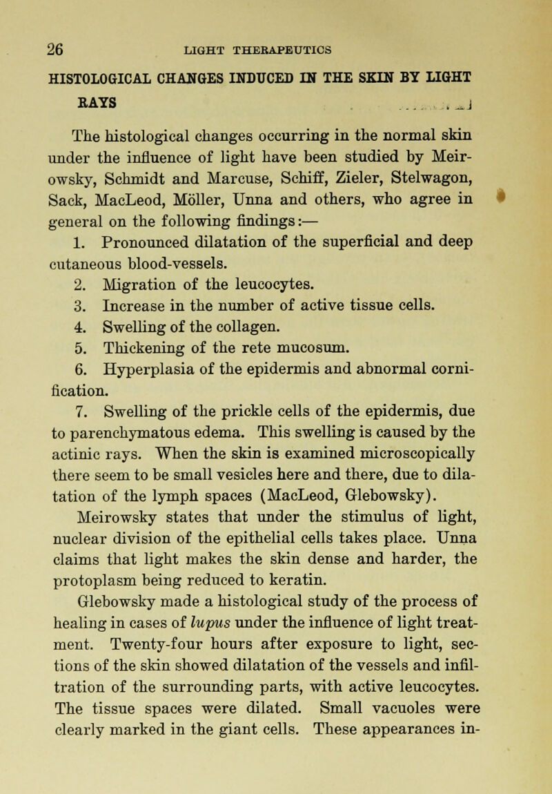 HISTOLOGICAL CHANGES INDUCED IN THE SKIN BY LIGHT RAYS ... (JJ The histological changes occurring in the normal skin under the influence of light have been studied by Meir- owsky, Schmidt and Marcuse, Schiff, Zieler, Stelwagon, Sack, MacLeod, Moller, Unna and others, who agree in general on the following findings:— 1. Pronounced dilatation of the superficial and deep cutaneous blood-vessels. 2. Migration of the leucocytes. 3. Increase in the number of active tissue cells. 4. Swelling of the collagen. 5. Thickening of the rete mucosum. 6. Hyperplasia of the epidermis and abnormal corni- fication. 7. Swelling of the prickle cells of the epidermis, due to parenchymatous edema. This swelling is caused by the actinic rays. When the skin is examined microscopically there seem to be small vesicles here and there, due to dila- tation of the lymph spaces (MacLeod, Glebowsky). Meirowsky states that under the stimulus of light, nuclear division of the epithelial cells takes place. Unna claims that light makes the skin dense and harder, the protoplasm being reduced to keratin. Glebowsky made a histological study of the process of healing in cases of lupus under the influence of light treat- ment. Twenty-four hours after exposure to light, sec- tions of the skin showed dilatation of the vessels and infil- tration of the surrounding parts, with active leucocytes. The tissue spaces were dilated. Small vacuoles were clearly marked in the giant cells. These appearances in-