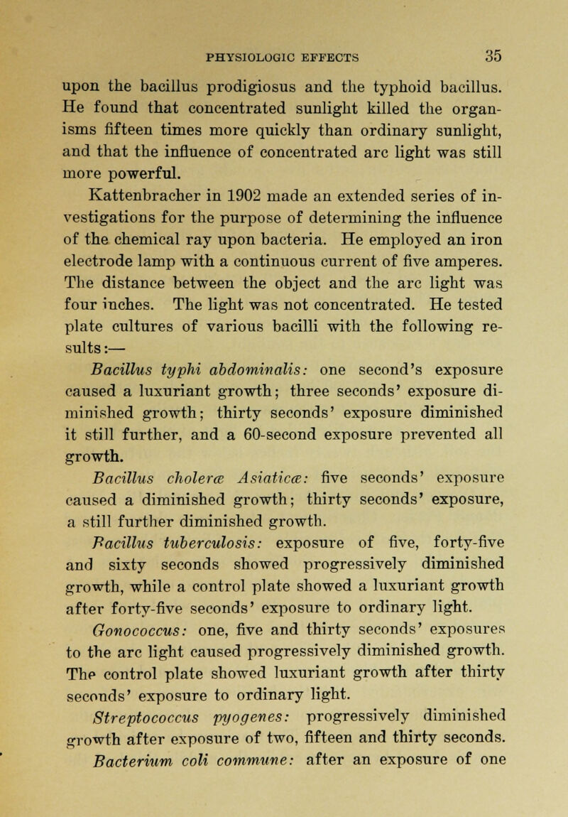 upon the bacillus prodigiosus and the typhoid bacillus. He found that concentrated sunlight killed the organ- isms fifteen times more quickly than ordinary sunlight, and that the influence of concentrated arc light was still more powerful. Kattenbracher in 1902 made an extended series of in- vestigations for the purpose of determining the influence of the chemical ray upon bacteria. He employed an iron electrode lamp with a continuous current of five amperes. The distance between the object and the arc light was four inches. The light was not concentrated. He tested plate cultures of various bacilli with the following re- sults :— Bacillus typhi abdominalis: one second's exposure caused a luxuriant growth; three seconds' exposure di- minished growth; thirty seconds' exposure diminished it still further, and a 60-second exposure prevented all growth. Bacillus cholerce Asiaticce: five seconds' exposure caused a diminished growth; thirty seconds' exposure, a still further diminished growtb. Bacillus tuberculosis: exposure of five, forty-five and sixty seconds showed progressively diminished growth, while a control plate showed a luxuriant growth after forty-five seconds' exposure to ordinary light. Gonococcus: one, five and thirty seconds' exposures to the arc light caused progressively diminished growth. The control plate showed luxuriant growth after thirty seconds' exposure to ordinary light. Streptococcus pyogenes: progressively diminished growth after exposure of two, fifteen and thirty seconds. Bacterium coli commune: after an exposure of one