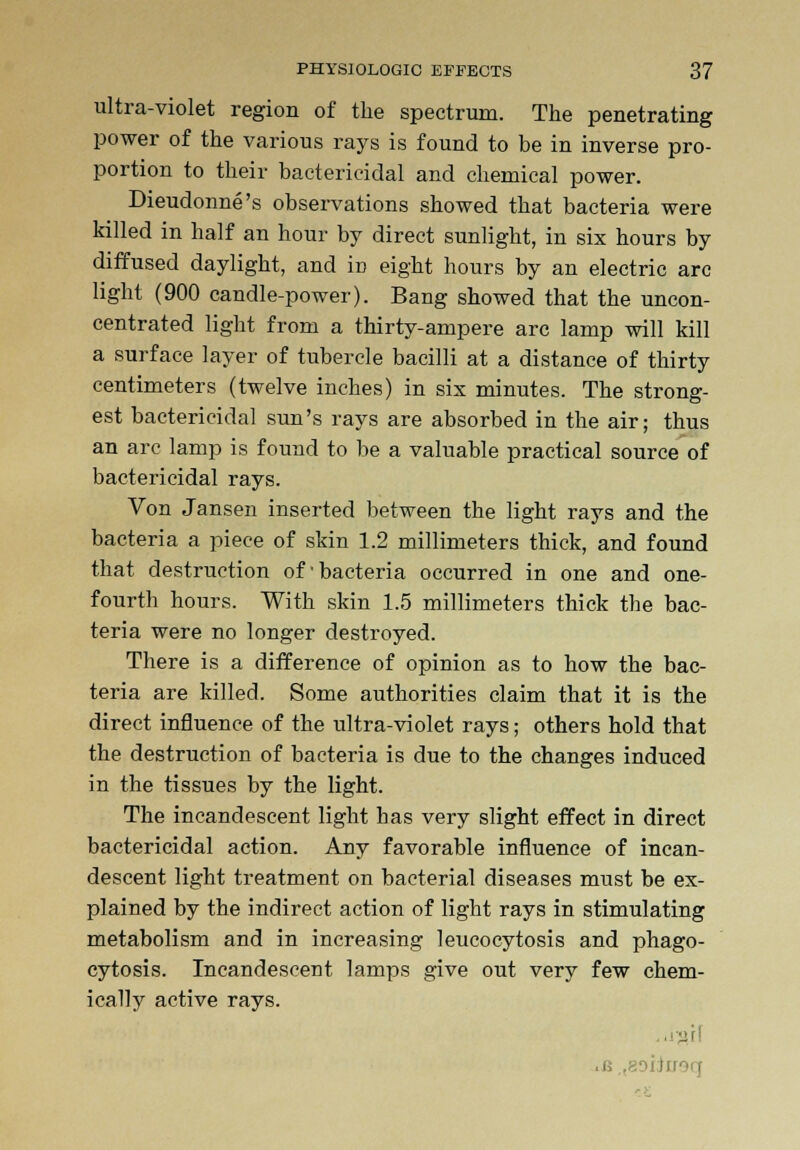 ultra-violet region of the spectrum. The penetrating power of the various rays is found to be in inverse pro- portion to their bactericidal and chemical power. Dieudonne's observations showed that bacteria were killed in half an hour by direct sunlight, in six hours by diffused daylight, and in eight hours by an electric arc light (900 candle-power). Bang showed that the uncon- centrated light from a thirty-ampere arc lamp will kill a surface layer of tubercle bacilli at a distance of thirty centimeters (twelve inches) in six minutes. The strong- est bactericidal sun's rays are absorbed in the air; thus an arc lamp is found to be a valuable practical source of bactericidal rays. Von Jansen inserted between the light rays and the bacteria a piece of skin 1.2 millimeters thick, and found that destruction of •bacteria occurred in one and one- fourth hours. With skin 1.5 millimeters thick the bac- teria were no longer destroyed. There is a difference of opinion as to how the bac- teria are killed. Some authorities claim that it is the direct influence of the ultra-violet rays; others hold that the destruction of bacteria is due to the changes induced in the tissues by the light. The incandescent light has very slight effect in direct bactericidal action. Any favorable influence of incan- descent light treatment on bacterial diseases must be ex- plained by the indirect action of light rays in stimulating metabolism and in increasing leucocytosis and phago- cytosis. Incandescent lamps give out very few chem- ically active rays. •if!