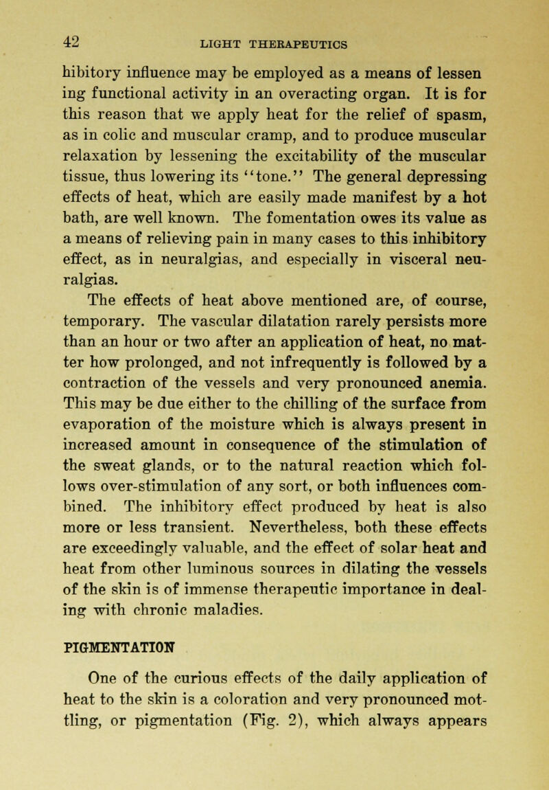 hibitory influence may be employed as a means of lessen ing functional activity in an overacting organ. It is for this reason that we apply heat for the relief of spasm, as in colic and muscular cramp, and to produce muscular relaxation by lessening the excitability of the muscular tissue, thus lowering its tone. The general depressing effects of heat, which are easily made manifest by a hot bath, are well known. The fomentation owes its value as a means of relieving pain in many cases to this inhibitory effect, as in neuralgias, and especially in visceral neu- ralgias. The effects of heat above mentioned are, of course, temporary. The vascular dilatation rarely persists more than an hour or two after an application of heat, no mat- ter how prolonged, and not infrequently is followed by a contraction of the vessels and very pronounced anemia. This may be due either to the chilling of the surface from evaporation of the moisture which is always present in increased amount in consequence of the stimulation of the sweat glands, or to the natural reaction which fol- lows over-stimulation of any sort, or both influences com- bined. The inhibitory effect produced by heat is also more or less transient. Nevertheless, both these effects are exceedingly valuable, and the effect of solar heat and heat from other luminous sources in dilating the vessels of the skin is of immense therapeutic importance in deal- ing with chronic maladies. PIGMENTATION One of the curious effects of the daily application of heat to the skin is a coloration and very pronounced mot- tling, or pigmentation (Fig. 2), which always appears