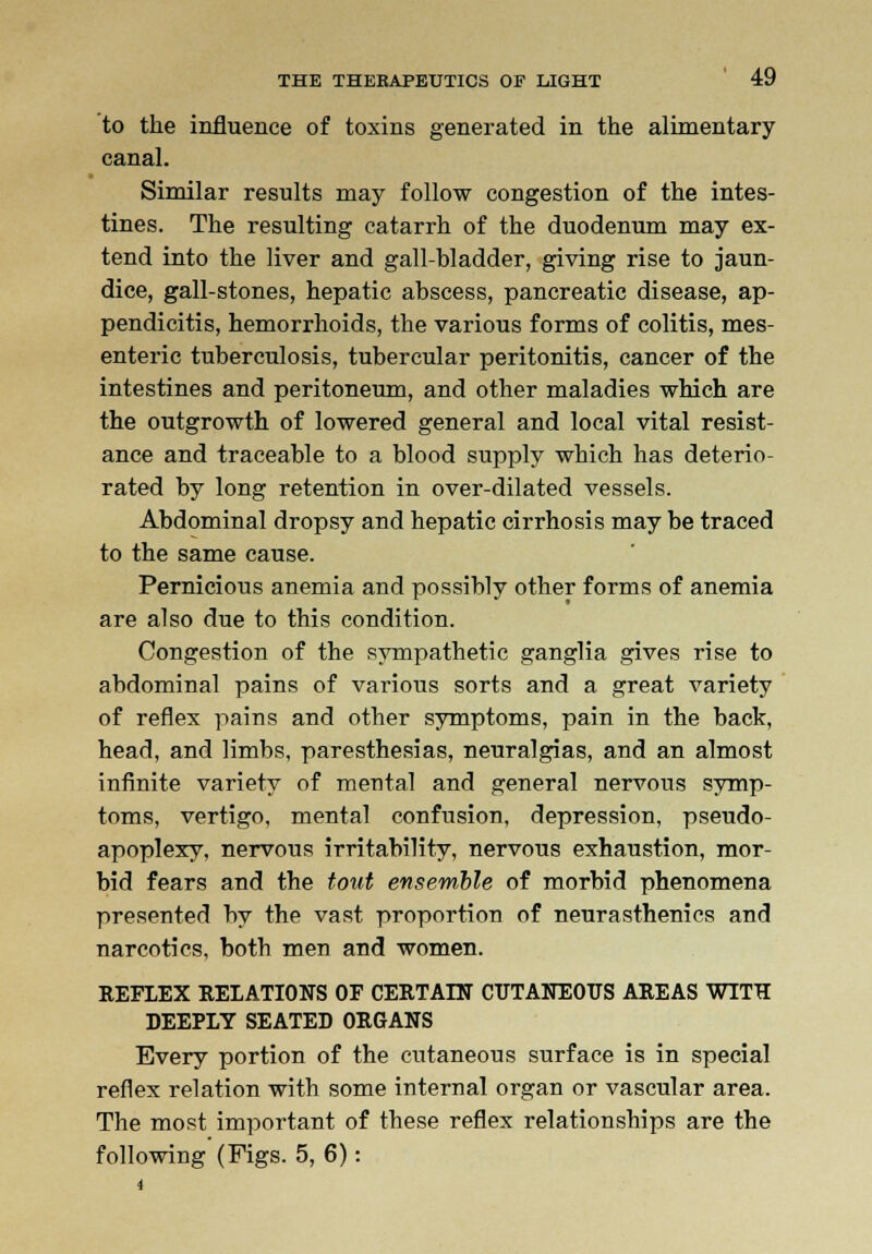 to the influence of toxins generated in the alimentary canal. Similar results may follow congestion of the intes- tines. The resulting catarrh of the duodenum may ex- tend into the liver and gall-bladder, giving rise to jaun- dice, gall-stones, hepatic abscess, pancreatic disease, ap- pendicitis, hemorrhoids, the various forms of colitis, mes- enteric tuberculosis, tubercular peritonitis, cancer of the intestines and peritoneum, and other maladies which are the outgrowth of lowered general and local vital resist- ance and traceable to a blood supply which has deterio- rated by long retention in over-dilated vessels. Abdominal dropsy and hepatic cirrhosis may be traced to the same cause. Pernicious anemia and possibly other forms of anemia are also due to this condition. Congestion of the sympathetic ganglia gives rise to abdominal pains of various sorts and a great variety of reflex pains and other symptoms, pain in the back, head, and limbs, paresthesias, neuralgias, and an almost infinite variety of meutal and general nervous symp- toms, vertigo, mental confusion, depression, pseudo- apoplexy, nervous irritability, nervous exhaustion, mor- bid fears and the tout ensemble of morbid phenomena presented by the vast proportion of neurasthenics and narcotics, both men and women. REFLEX RELATIONS OF CERTAIN CUTANEOUS AREAS WITH DEEPLY SEATED ORGANS Every portion of the cutaneous surface is in special reflex relation with some internal organ or vascular area. The most important of these reflex relationships are the following (Figs. 5, 6):