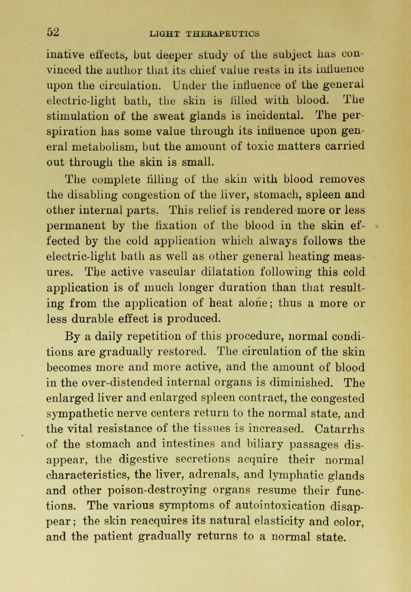 inative effects, but deeper study of the subject has con- vinced the author that its chief value rests in its influence upon the circulation. Under the influence of the general electric-light bath, the skin is tilled with blood. The stimulation of the sweat glands is incidental. The per- spiration has some value through its influence upon gen- eral metabolism, but the amount of toxic matters carried out through the skin is small. The complete filling of the skin with blood removes the disabling congestion of the liver, stomach, spleen and other internal parts. This relief is rendered more or less permanent by the fixation of the blood in the skin ef- fected by the cold application which always follows the electric-light bath as well as other general heating meas- ures. Tbe active vascular dilatation following this cold application is of much longer duration than that result- ing from the application of heat alone; thus a more or less durable effect is produced. By a daily repetition of this procedure, normal condi- tions are gradually restored. The circulation of the skin becomes more and more active, and the amount of blood in the over-distended internal organs is diminished. The enlarged liver and enlarged spleen contract, the congested sympathetic nerve centers return to the normal state, and the vital resistance of the tissues is increased. Catarrhs of the stomach and intestines and biliary passages dis- appear, the digestive secretions acquire their normal characteristics, the liver, adrenals, and lymphatic glands and other poison-destroying organs resume their func- tions. The various symptoms of autointoxication disap- pear ; the skin reacquires its natural elasticity and color, and the patient gradually returns to a normal state.