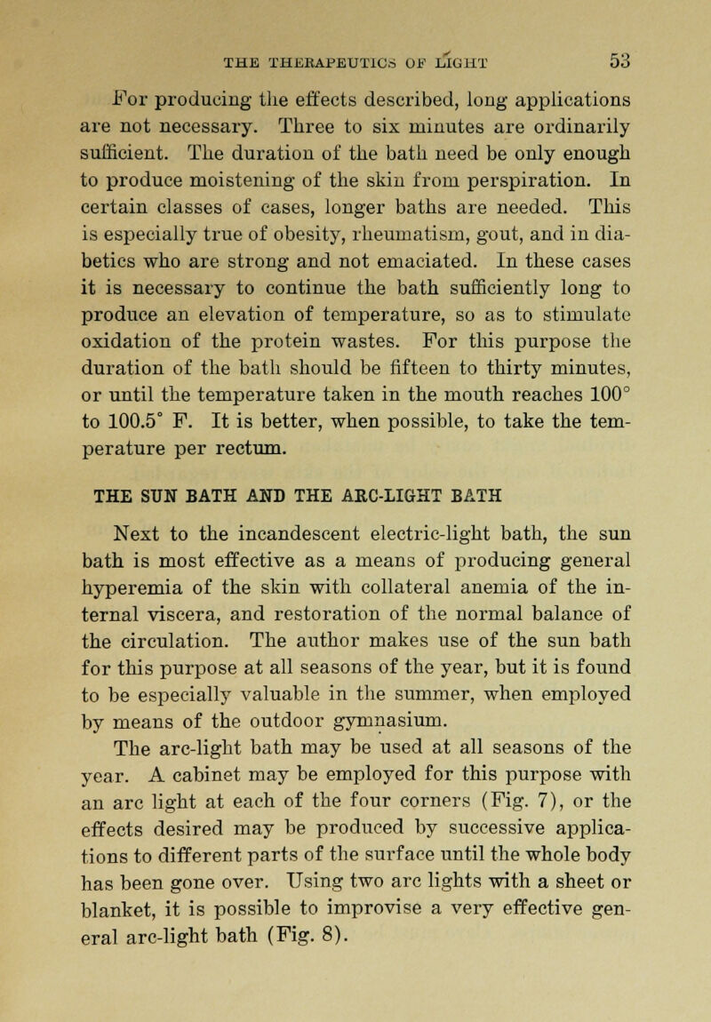 For producing the effects described, long applications are not necessary. Three to six minutes are ordinarily sufficient. The duration of the bath need be only enough to produce moistening of the skin from perspiration. In certain classes of cases, longer baths are needed. This is especially true of obesity, rheumatism, gout, and in dia- betics who are strong and not emaciated. In these cases it is necessary to continue the bath sufficiently long to produce an elevation of temperature, so as to stimulate oxidation of the protein wastes. For this purpose the duration of the bath should be fifteen to thirty minutes, or until the temperature taken in the mouth reaches 100° to 100.5° F. It is better, when possible, to take the tem- perature per rectum. THE SUN BATH AND THE ARC-LIGHT BATH Next to the incandescent electric-light bath, the sun bath is most effective as a means of producing general hyperemia of the skin with collateral anemia of the in- ternal viscera, and restoration of the normal balance of the circulation. The author makes use of the sun bath for this purpose at all seasons of the year, but it is found to be especially valuable in the summer, when employed by means of the outdoor gymnasium. The arc-light bath may be used at all seasons of the year. A cabinet may be employed for this purpose with an arc light at each of the four corners (Fig. 7), or the effects desired may be produced by successive applica- tions to different parts of the surface until the whole body has been gone over. Using two arc lights with a sheet or blanket, it is possible to improvise a very effective gen- eral arc-light bath (Fig. 8).