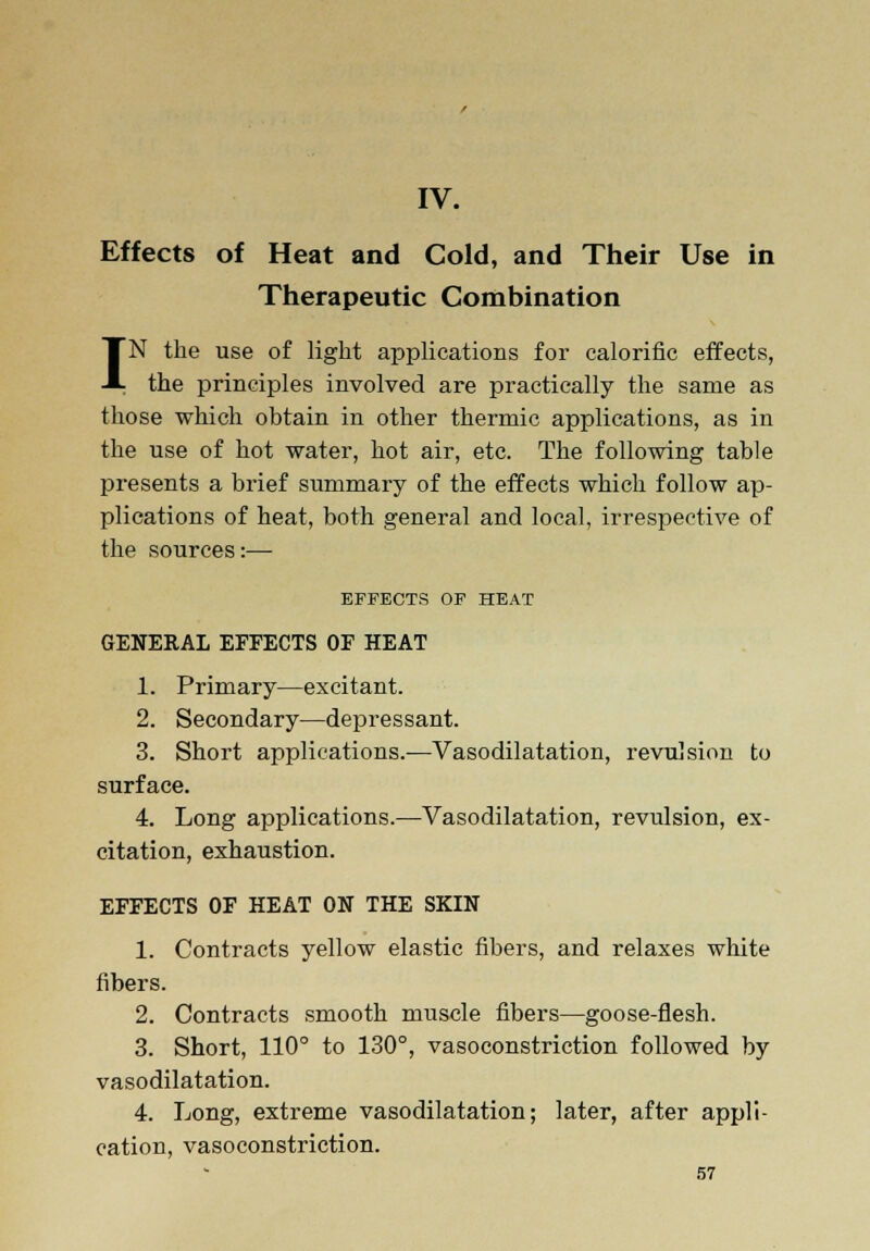 IV. Effects of Heat and Cold, and Their Use in Therapeutic Combination IN the use of light applications for calorific effects, the principles involved are practically the same as those which obtain in other thermic applications, as in the use of hot water, hot air, etc. The following table presents a brief summary of the effects which follow ap- plications of heat, both general and local, irrespective of the sources:— EFFECTS OF HEAT GENERAL EFFECTS OF HEAT 1. Primary—excitant. 2. Secondary—depressant. 3. Short applications.—Vasodilatation, revulsion to surface. 4. Long applications.—Vasodilatation, revulsion, ex- citation, exhaustion. EFFECTS OF HEAT ON THE SKIN 1. Contracts yellow elastic fibers, and relaxes white fibers. 2. Contracts smooth muscle fibers—goose-flesh. 3. Short, 110° to 130°, vasoconstriction followed by vasodilatation. 4. Long, extreme vasodilatation; later, after appli- cation, vasoconstriction.