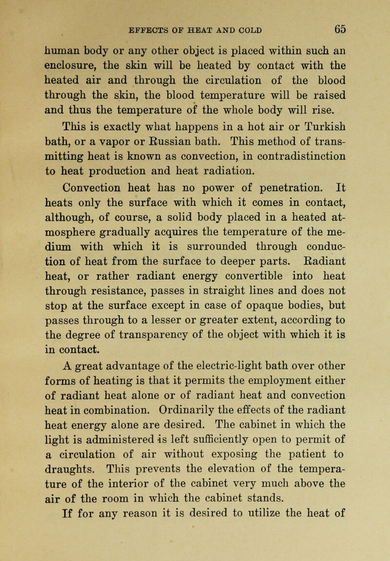 human body or any other object is placed within such an enclosure, the skin will be heated by contact with the heated air and through the circulation of the blood through the skin, the blood temperature will be raised and thus the temperature of the whole body will rise. This is exactly what happens in a hot air or Turkish bath, or a vapor or Eussian bath. This method of trans- mitting heat is known as convection, in contradistinction to heat production and heat radiation. Convection heat has no power of penetration. It heats only the surface with which it comes in contact, although, of course, a solid body placed in a heated at- mosphere gradually acquires the temperature of the me- dium with which it is surrounded through conduc- tion of heat from the surface to deeper parts. Radiant heat, or rather radiant energy convertible into heat through resistance, passes in straight lines and does not stop at the surface except in case of opaque bodies, but passes through to a lesser or greater extent, according to the degree of transparency of the object with which it is in contact. A great advantage of the electric-light bath over other forms of heating is that it permits the employment either of radiant heat alone or of radiant heat and convection heat in combination. Ordinarily the effects of the radiant heat energy alone are desired. The cabinet in which the light is administered is left sufficiently open to permit of a circulation of air without exposing the patient to draughts. This prevents the elevation of the tempera- ture of the interior of the cabinet very much above the air of the room in which the cabinet stands. If for any reason it is desired to utilize the heat of