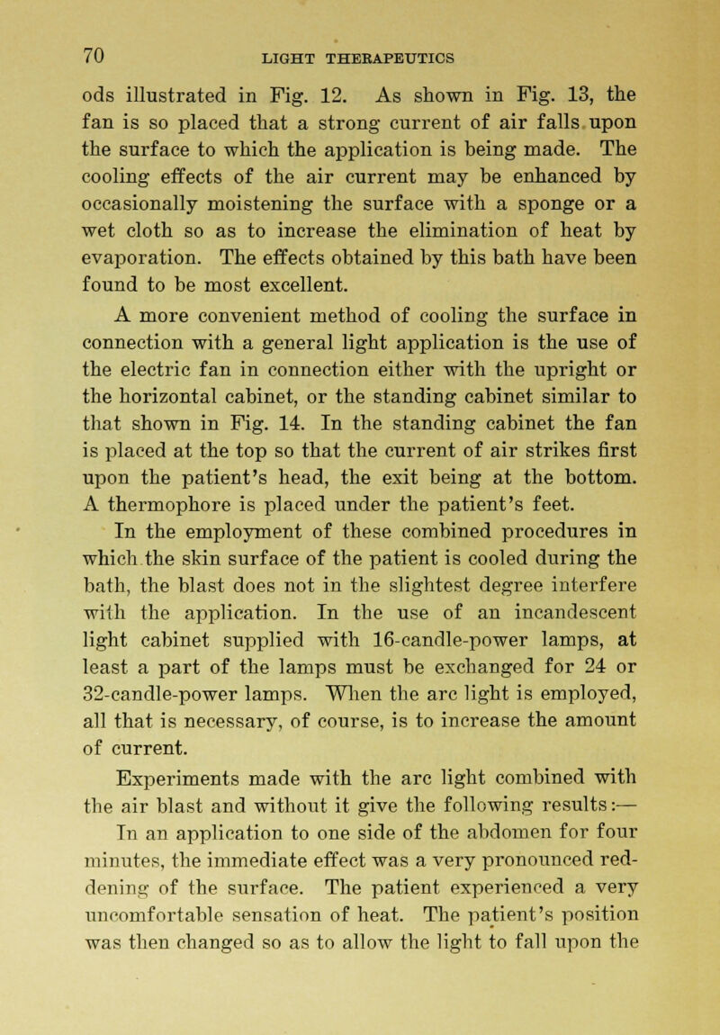 ods illustrated in Fig. 12. As shown in Fig. 13, the fan is so placed that a strong current of air falls upon the surface to which the application is being made. The cooling effects of the air current may be enhanced by occasionally moistening the surface with a sponge or a wet cloth so as to increase the elimination of heat by evaporation. The effects obtained by this bath have been found to be most excellent. A more convenient method of cooling the surface in connection with a general light application is the use of the electric fan in connection either with the upright or the horizontal cabinet, or the standing cabinet similar to that shown in Fig. 14. In the standing cabinet the fan is placed at the top so that the current of air strikes first upon the patient's head, the exit being at the bottom. A thermophore is placed under the patient's feet. In the employment of these combined procedures in which.the skin surface of the patient is cooled during the bath, the blast does not in the slightest degree interfere with the application. In the use of an incandescent light cabinet supplied with 16-candle-power lamps, at least a part of the lamps must be exchanged for 24 or 32-candle-power lamps. When the arc light is employed, all that is necessary, of course, is to increase the amount of current. Experiments made with the arc light combined with the air blast and without it give the following results:— In an application to one side of the abdomen for four minutes, the immediate effect was a very pronounced red- dening of the surface. The patient experienced a very uncomfortable sensation of heat. The patient's position was then changed so as to allow the light to fall upon the