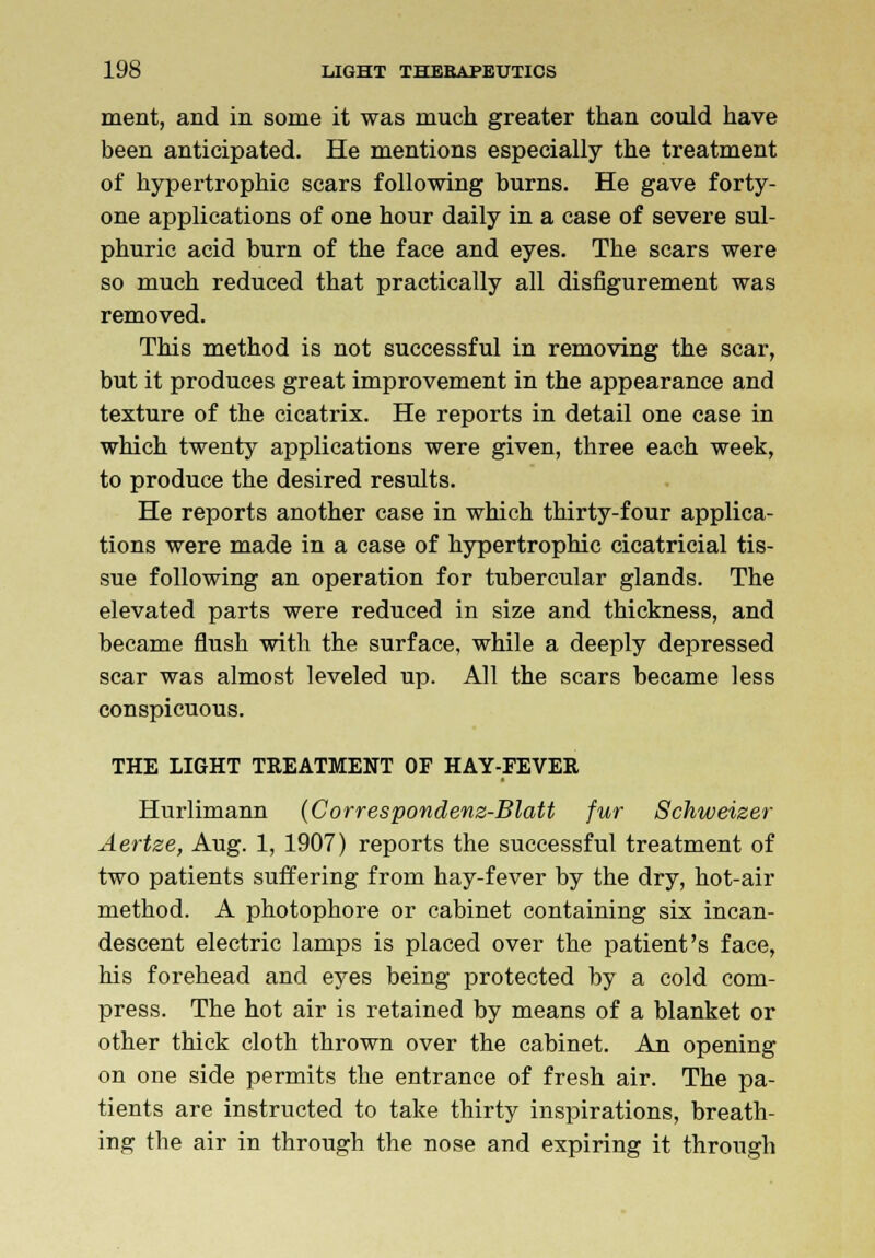 ment, and in some it was much greater than could have been anticipated. He mentions especially the treatment of hypertrophic scars following burns. He gave forty- one applications of one hour daily in a case of severe sul- phuric acid burn of the face and eyes. The scars were so much reduced that practically all disfigurement was removed. This method is not successful in removing the scar, but it produces great improvement in the appearance and texture of the cicatrix. He reports in detail one case in which twenty applications were given, three each week, to produce the desired results. He reports another case in which thirty-four applica- tions were made in a case of hypertrophic cicatricial tis- sue following an operation for tubercular glands. The elevated parts were reduced in size and thickness, and became flush with the surface, while a deeply depressed scar was almost leveled up. All the scars became less conspicuous. THE LIGHT TREATMENT OF HAY-FEVER Hurlimann (Correspondenz-Blatt fur Schweizer Aertze, Aug. 1, 1907) reports the successful treatment of two patients suffering from hay-fever by the dry, hot-air method. A photophore or cabinet containing six incan- descent electric lamps is placed over the patient's face, his forehead and eyes being protected by a cold com- press. The hot air is retained by means of a blanket or other thick cloth thrown over the cabinet. An opening on one side permits the entrance of fresh air. The pa- tients are instructed to take thirty inspirations, breath- ing the air in through the nose and expiring it through