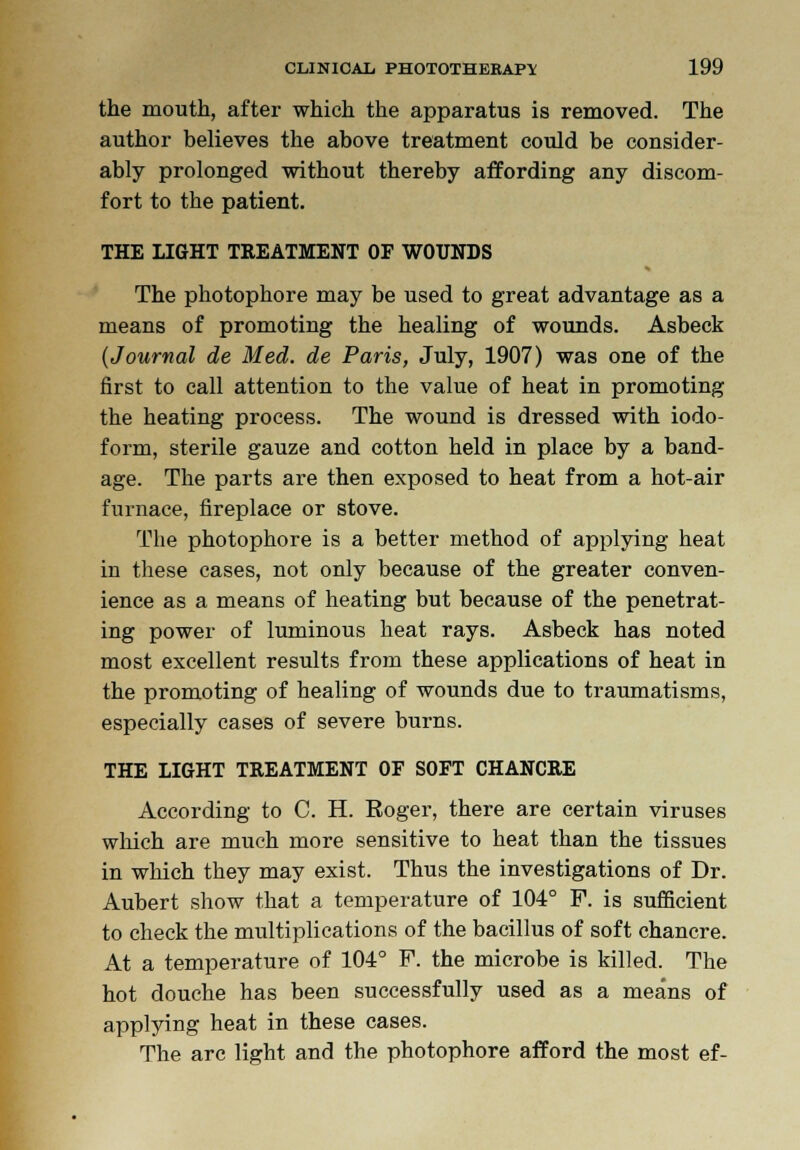 the mouth, after which the apparatus is removed. The author believes the above treatment could be consider- ably prolonged without thereby affording any discom- fort to the patient. THE LIGHT TREATMENT OF WOUNDS The photophore may be used to great advantage as a means of promoting the healing of wounds. Asbeck (Journal de Med. de Paris, July, 1907) was one of the first to call attention to the value of heat in promoting the heating process. The wound is dressed with iodo- form, sterile gauze and cotton held in place by a band- age. The parts are then exposed to heat from a hot-air furnace, fireplace or stove. The photophore is a better method of applying heat in these cases, not only because of the greater conven- ience as a means of heating but because of the penetrat- ing power of luminous heat rays. Asbeck has noted most excellent results from these applications of heat in the promoting of healing of wounds due to traumatisms, especially cases of severe burns. THE LIGHT TREATMENT OF SOFT CHANCRE According to C. H. Eoger, there are certain viruses which are much more sensitive to heat than the tissues in which they may exist. Thus the investigations of Dr. Aubert show that a temperature of 104° F. is sufficient to check the multiplications of the bacillus of soft chancre. At a temperature of 104° F. the microbe is killed. The hot douche has been successfully used as a means of applying heat in these cases. The arc light and the photophore afford the most ef-