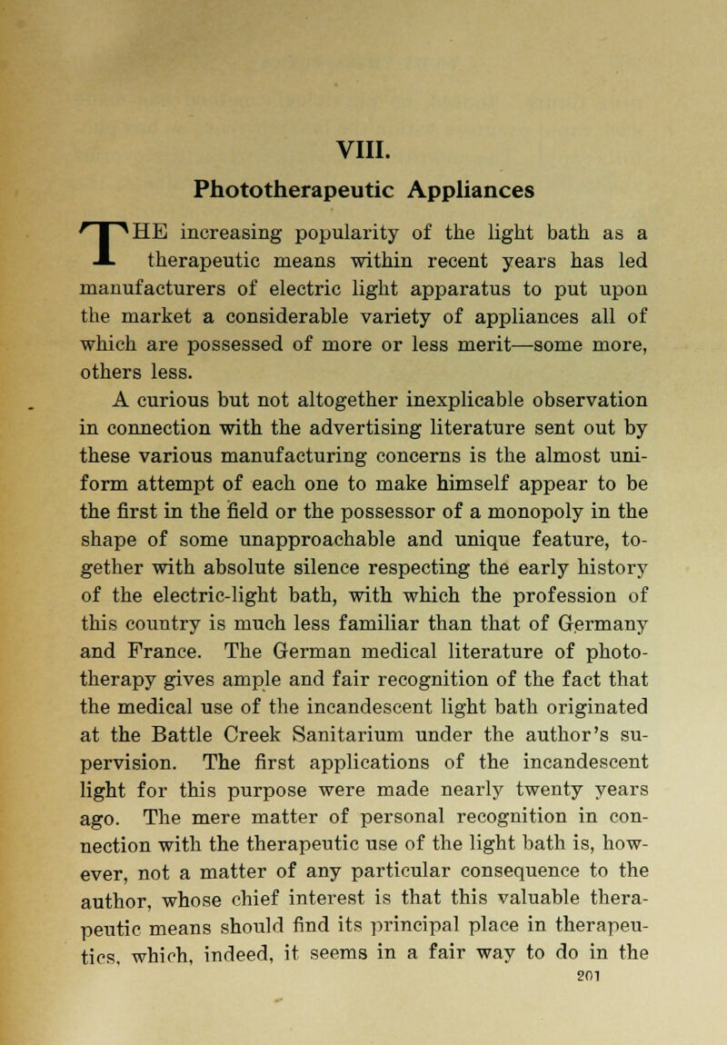 VIII. Phototherapeutic Appliances THE increasing popularity of the light bath as a therapeutic means within recent years has led manufacturers of electric light apparatus to put upon the market a considerable variety of appliances all of which are possessed of more or less merit—some more, others less. A curious but not altogether inexplicable observation in connection with the advertising literature sent out by these various manufacturing concerns is the almost uni- form attempt of each one to make himself appear to be the first in the field or the possessor of a monopoly in the shape of some unapproachable and unique feature, to- gether with absolute silence respecting the early history of the electric-light bath, with which the profession of this country is much less familiar than that of Germany and France. The German medical literature of photo- therapy gives ample and fair recognition of the fact that the medical use of the incandescent light bath originated at the Battle Creek Sanitarium under the author's su- pervision. The first applications of the incandescent light for this purpose were made nearly twenty years ago. The mere matter of personal recognition in con- nection with the therapeutic use of the light bath is, how- ever, not a matter of any particular consequence to the author, whose chief interest is that this valuable thera- peutic means should find its principal place in therapeu- tics, which, indeed, it seems in a fair way to do in the