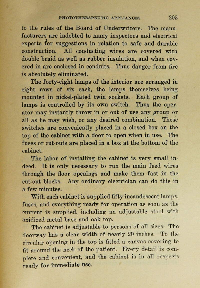 to the rules of the Board of Underwriters. The manu- facturers are indebted to many inspectors and electrical experts for suggestions in relation to safe and durable construction. All conducting wires are covered with double braid as well as rubber insulation, and when cov- ered in are enclosed in conduits. Thus danger from fire is absolutely eliminated. The forty-eight lamps of the interior are arranged in eight rows of six each, the lamps themselves being mounted in nickel-plated twin sockets. Each group of lamps is controlled by its own switch. Thus the oper- ator may instantly throw in or out of use any group or all as he may wish, or any desired combination. These switches are conveniently placed in a closed box on the top of the cabinet with a door to open when in use. The fuses or cut-outs are placed in a box at the bottom of the cabinet. The labor of installing the cabinet is very small in- deed. It is only necessary to run the main feed wires through the floor openings and make them fast in the cut-out blocks. Any ordinary electrician can do this in a few minutes. With each cabinet is supplied fifty incandescent lamps, fuses, and everything ready for operation as soon as the current is supplied, including an adjustable stool with oxidized metal base and oak top. The cabinet is adjustable to persons of all sizes. The doorway has a clear width of nearly 20 inches. To the circular opening in the top is fitted a canvas covering to fit around the neck of the patient. Every detail is com- plete and convenient, and the cabinet is. in all respects ready for immediate use.