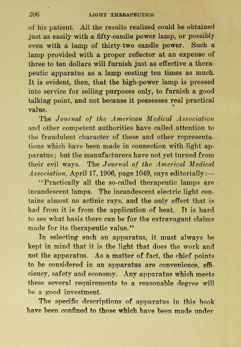 of his patient. All the results realized could be obtained just as easily with a fifty-candle power lamp, or possibly even with a lamp of thirty-two candle power. Such a lamp provided with a proper reflector at an expense of three to ten dollars will furnish just as effective a thera- peutic apparatus as a lamp costing ten times as much. It is evident, then, that the high-power lamp is pressed into service for selling purposes only, to furnish a good talking point, and not because it possesses real practical value. The Journal of the American Medical Association and other competent authorities have called attention to the fraudulent character of these and other representa- tions which have been made in connection with light ap- paratus ; but the manufacturers have not yet turned from their evil ways. The Journal of the Americal Medical Association, April 17,1906, page 1049, says editorially:— Practically all the so-called therapeutic lamps are incandescent lamps. The incandescent electric light con- tains almost no actinic rays, and the only effect that is had from it is from the application of heat. It is hard to see what basis there can be for the extravagant claims made for its therapeutic value. In selecting such an apparatus, it must always be kept in mind that it is the light that does the work and not the apparatus. As a matter of fact, the chief points to be considered in an apparatus are convenience, effi- ciency, safety and economy. Any apparatus which meets these several requirements to a reasonable degree will be a good investment. The specific descriptions of apparatus in this book have been confined to those which have been made under