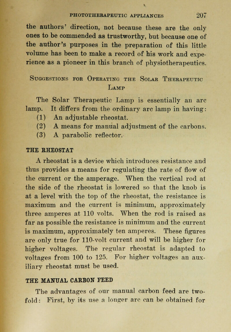 the authors' direction, not because these are the only ones to be commended as trustworthy, but because one of the author's purposes in the preparation of this little volume has been to make a record of his work and expe- rience as a pioneer in this branch of physiotherapeutics. Suggestions for Operating the Solar Therapeutic Lamp The Solar Therapeutic Lamp is essentially an arc lamp. It differs from the ordinary arc lamp in having: (1) An adjustable rheostat. (2) A means for manual adjustment of the carbons. (3) A parabolic reflector. THE RHEOSTAT A rheostat is a device which introduces resistance and thus provides a means for regulating the rate of flow of the current or the amperage. When the vertical rod at the side of the rheostat is lowered so that the knob is at a level with the top of the rheostat, the resistance is maximum and the current is minimum, approximately three amperes at 110 volts. When the rod is raised as far as possible the resistance is minimum and the current is maximum, approximately ten amperes. These figures are only true for 110-volt current and will be higher for higher voltages. The regular rheostat is adapted to voltages from 100 to 125. For higher voltages an aux- iliary rheostat must be used. THE MANUAL CARBON FEED The advantages of our manual carbon feed are two- fold : First, by its use a longer arc can be obtained for