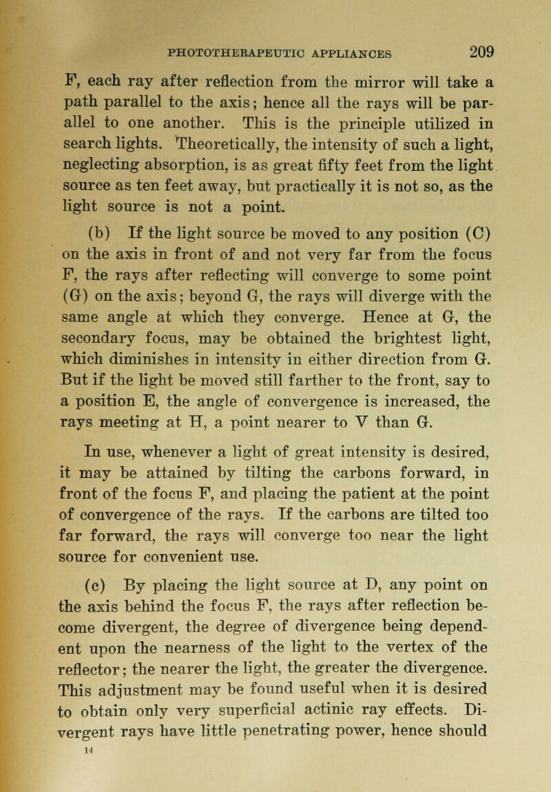 F, each ray after reflection from the mirror will take a path parallel to the axis; hence all the rays will be par- allel to one another. This is the principle utilized in search lights. Theoretically, the intensity of such a light, neglecting absorption, is as great fifty feet from the light source as ten feet away, but practically it is not so, as the light source is not a point. (b) If the light source be moved to any position (C) on the axis in front of and not very far from the focus F, the rays after reflecting will converge to some point (G) on the axis; beyond G, the rays will diverge with the same angle at which they converge. Hence at G, the secondary focus, may be obtained the brightest light, which diminishes in intensity in either direction from G. But if the light be moved still farther to the front, say to a position E, the angle of convergence is increased, the rays meeting at H, a point nearer to V than G. In use, whenever a light of great intensity is desired, it may be attained by tilting the carbons forward, in front of the focus F, and placing the patient at the point of convergence of the rays. If the carbons are tilted too far forward, the rays will converge too near the light source for convenient use. (c) By placing the light source at D, any point on the axis behind the focus F, the rays after reflection be- come divergent, the degree of divergence being depend- ent upon the nearness of the light to the vertex of the reflector; the nearer the light, the greater the divergence. This adjustment may be found useful when it is desired to obtain only very superficial actinic ray effects. Di- vergent rays have little penetrating power, hence should