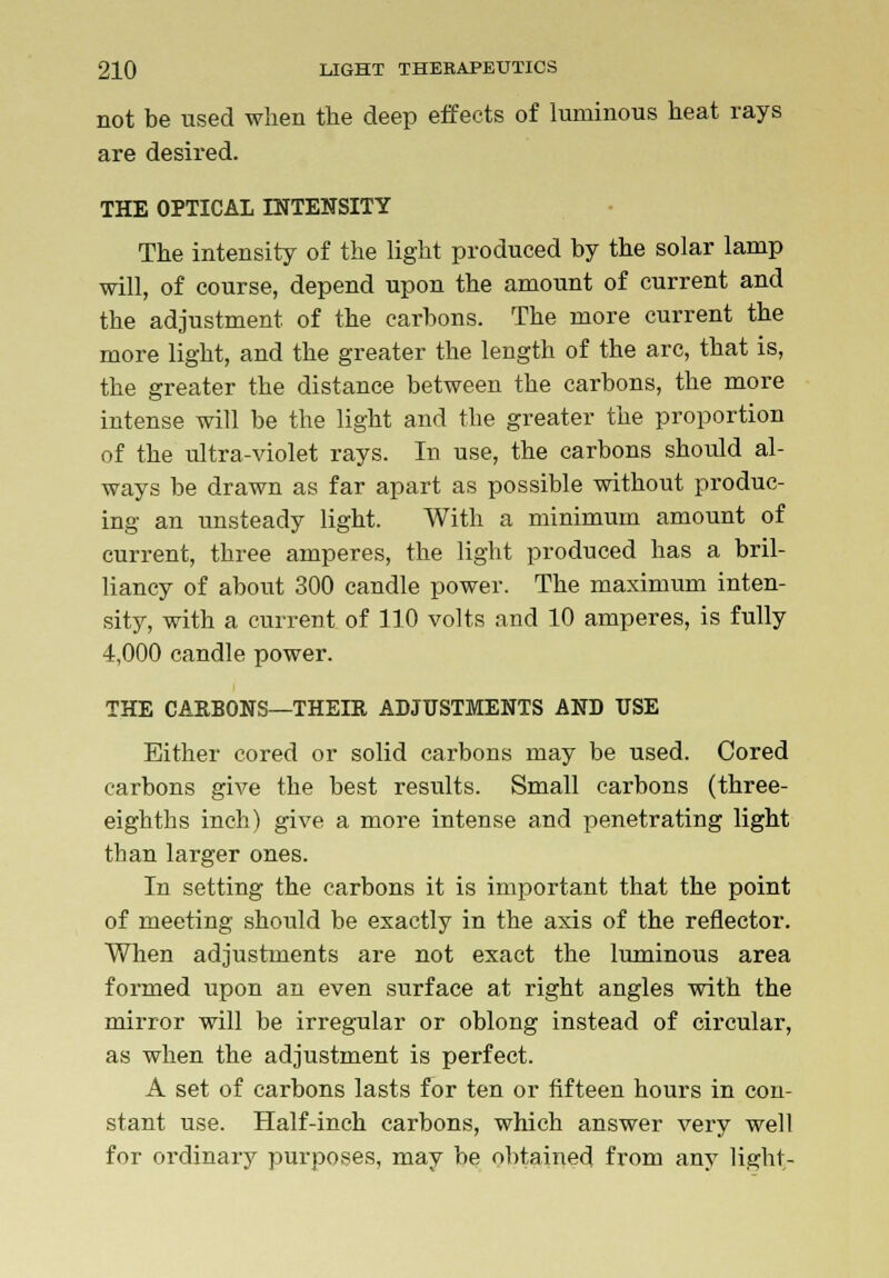 not be used when the deep effects of luminous heat rays are desired. THE OPTICAL INTENSITY The intensity of the light produced by the solar lamp will, of course, depend upon the amount of current and the adjustment of the carbons. The more current the more light, and the greater the length of the arc, that is, the greater the distance between the carbons, the more intense will be the light and the greater the proportion of the ultra-violet rays. In use, the carbons should al- ways be drawn as far apart as possible without produc- ing an unsteady light. With a minimum amount of current, three amperes, the light produced has a bril- liancy of about 300 candle power. The maximum inten- sity, with a current of 110 volts and 10 amperes, is fully 4,000 candle power. THE CARBONS—THEIR ADJUSTMENTS AND USE Either cored or solid carbons may be used. Cored carbons give the best results. Small carbons (three- eighths inch) give a more intense and penetrating light than larger ones. In setting the carbons it is important that the point of meeting should be exactly in the axis of the reflector. When adjustments are not exact the luminous area formed upon an even surface at right angles with the mirror will be irregular or oblong instead of circular, as when the adjustment is perfect. A set of carbons lasts for ten or fifteen hours in con- stant use. Half-inch carbons, which answer very well for ordinary purposes, may be obtained from any light-