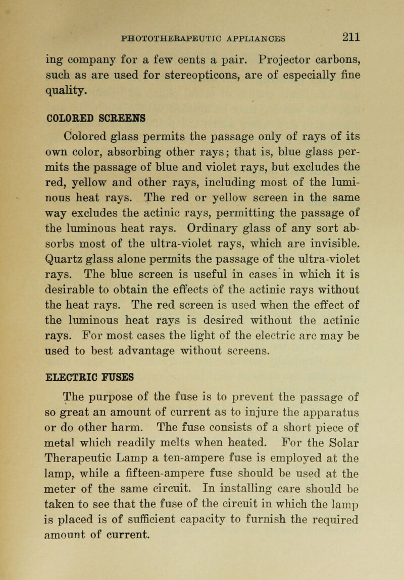 ing company for a few cents a pair. Projector carbons, such as are used for stereopticons, are of especially fine quality. COLORED SCREENS Colored glass permits the passage only of rays of its own color, absorbing other rays; that is, blue glass per- mits the passage of blue and violet rays, but excludes the red, yellow and other rays, including most of the lumi- nous heat rays. The red or yellow screen in the same way excludes the actinic rays, permitting the passage of the luminous heat rays. Ordinary glass of any sort ab- sorbs most of the ultra-violet rays, which are invisible. Quartz glass alone permits the passage of the ultra-violet rays. The blue screen is useful in cases in which it is desirable to obtain the effects of the actinic rays without the heat rays. The red screen is used when the effect of the luminous heat rays is desired without the actinic rays. For most cases the light of the electric arc may be used to best advantage without screens. ELECTRIC FUSES The purpose of the fuse is to prevent the passage of so great an amount of current as to injure the apparatus or do other harm. The fuse consists of a short piece of metal which readily melts when heated. For the Solar Therapeutic Lamp a ten-ampere fuse is employed at the lamp, while a fifteen-ampere fuse should be used at the meter of the same circuit. In installing care should be taken to see that the fuse of the circuit in which the lamp is placed is of sufficient capacity to furnish the required amount of current.