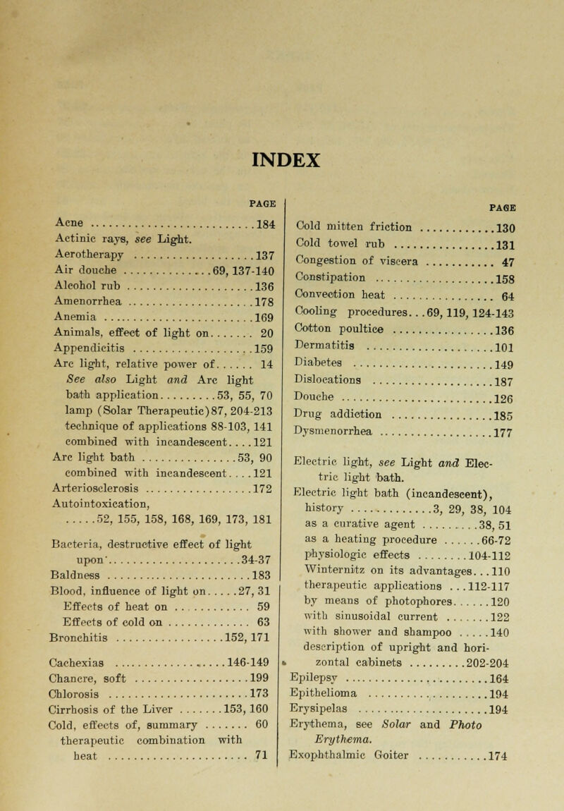 INDEX Acne 184 Actinic rays, see Light. Aerotherapy 137 Air douche 69, 137-140 Alcohol rub 136 Amenorrhea 178 Anemia 169 Animals, effect of light on 20 Appendicitis 159 Arc light, relative power of 14 See also Light and Arc light bath application 53, 55, 70 lamp (Solar Therapeutic)87, 204-213 technique of applications 88-103, 141 combined with incandescent. .. .121 Arc light bath 53, 90 combined with incandescent.... 121 Arteriosclerosis 172 Autointoxication, 52, 155, 158, 168, 169, 173, 181 Bacteria, destructive effect of light upon' 34-37 Baldness 183 Blood, influence of light on 27, 31 Effects of heat on 59 Effects of cold on 63 Bronchitis 152, 171 Cachexias 146-149 Chancre, soft 199 Chlorosis 173 Cirrhosis of the Liver 153, 160 Cold, effects of, summary 60 therapeutic combination with heat 71 PAGE Cold mitten friction 130 Cold towel rub 131 Congestion of viscera 47 Constipation 158 Convection heat 64 Cooling procedures. . .69, 119, 124-143 Cotton poultice 136 Dermatitis 101 Diabetes 149 Dislocations 187 Douche 126 Drug addiction 185 Dysmenorrhea 177 Electric light, see Light and Elec- tric light bath. Electric light bath (incandescent), history 3, 29, 38, 104 as a curative agent 38, 51 as a heating procedure 66-72 physiologic effects 104-112 Winternitz on its advantages.. .110 therapeutic applications ...112-117 by means of photophores 120 with sinusoidal current 122 with shower and shampoo 140 description of upright and hori- zontal cabinets 202-204 Epilepsy 164 Epithelioma 194 Erysipelas 194 Erythema, see Solar and Photo Erythema. Exophthalmic Goiter 174