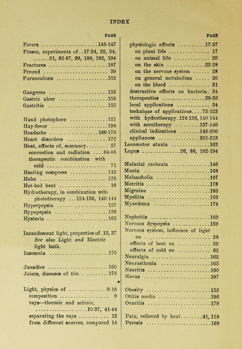 PAGE Fevers 145-147 Finsen, experiments of.. 17-24, 32, 34, 81, 85-87, 99, 189, 192, 194 Fractures 187 Freund 39 Furunculosis 152 Gangrene 153 Gastric ulcer 159 Gastritis 155 Hand photophore 121 Hay-fever 198 Headache 169170 Heart disorders 172 Heat, effects of, summary 57 convection and radiation ....64-68 therapeutic combination with cold 71 Heating compress 142 Holm 175 Hot-bed heat 16 Hydrotherapy, in combination with phototherapy ...124-136, 140-144 Hyperpepsia 157 Hypopepsia 156 Hysteria 165 Incandescent light, properties of. 15, 37 See also Light and Electric light bath. Insomnia 170 Jaundice 160 Joints, diseases of the 176 Light, physics of 9-16 composition 9 rays—thermic and actinic, 10-37, 41-44 separating the rays 13 from different sources, compared 14 PAGE physiologic effects 17-37 on plant life 17 on animal life 20 on the skin 22-28 on the nervous system 28 on general metabolism 30 on the blood 31 destructive effects on bacteria. 34 therapeutics 38-56 local applications 54 technique of applications... .73-123 with hydrotherapy. 124-136, 140-144 with aerotherapy 137-140 clinical indications 145-200 appliances 201-213 Locomotor ataxia 163 Lupus 26, 86, 102-194 Malarial cachexia 146 Mania 168 Melancholia 167 Metritis 178 Migraine 166 Myelitis 163 Myxedema 174 Nephritis 160 Nervous dyspepsia 159 Nervous system, influence of light on . . ^ 28 effects of heat on 59 effects of cold on 62 Neuralgia 162 Neurasthenia 165 Neuritis 160 Nevus 197 Obesity 153 Otitis media 196 Ovaritis 179 Pain, relieved by heat 41,118 Paresis 168