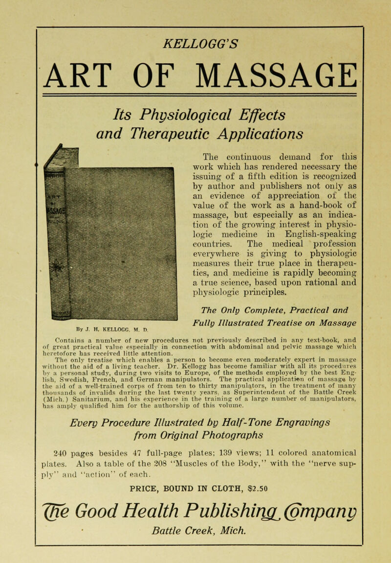 ART OF MASSAGE Its Physiological Effects and Therapeutic Applications 1 By J. H, KELLOGG, M. TV The continuous demand for this work which has rendered necessary the issuing of a fifth edition is recognized by author and publishers not only as an evidence of appreciation of the value of the work as a hand-book of massage, but especially as an indica- tion of the growing interest in physio- logic medicine in English-speaking countries. The medical profession everywhere is giving to physiologic measures their true place in therapeu- tics, and medicine is rapidly becoming a true science, based upon rational and physiologic principles. The Only Complete, Practical and Fully Illustrated Treatise on Massage Contains a number of new procedures not previously described in any text-book, and of great practical value especially in connection with abdominal and pelvic massage which heretofore has received little attention. The only treatise which enables a person to become even moderately expert in massage without the aid of a living teacher. Dr. Kellogg has become familiar with all its procedures li\ a personal study, during two visits to Europe, of the methods employed by the best Eng- lish, Swedish, French, and German manipulators. The practical application of massage by the aid of a well-trained corps of from ten to thirty manipulators, in the treatment of many thousands of invalids during the last twenty years, as Superintendent of the Battle Creek (Mich.) Sanitarium, and his experience in the training of a large number of manipulators, has amply qualified him for the authorship of this volume. Every Procedure Illustrated by Half-Tone Engravings from Original Photographs 240 pages besides 47 full-page plates; 139 views; 11 colored anatomical plates. Also a table of the 208 Muscles of the Body, with the nerve sup- ply and action of each. PRICE, BOUND IN CLOTH, $2.50 Jfxe Good Health Publishing^ (gmpani)