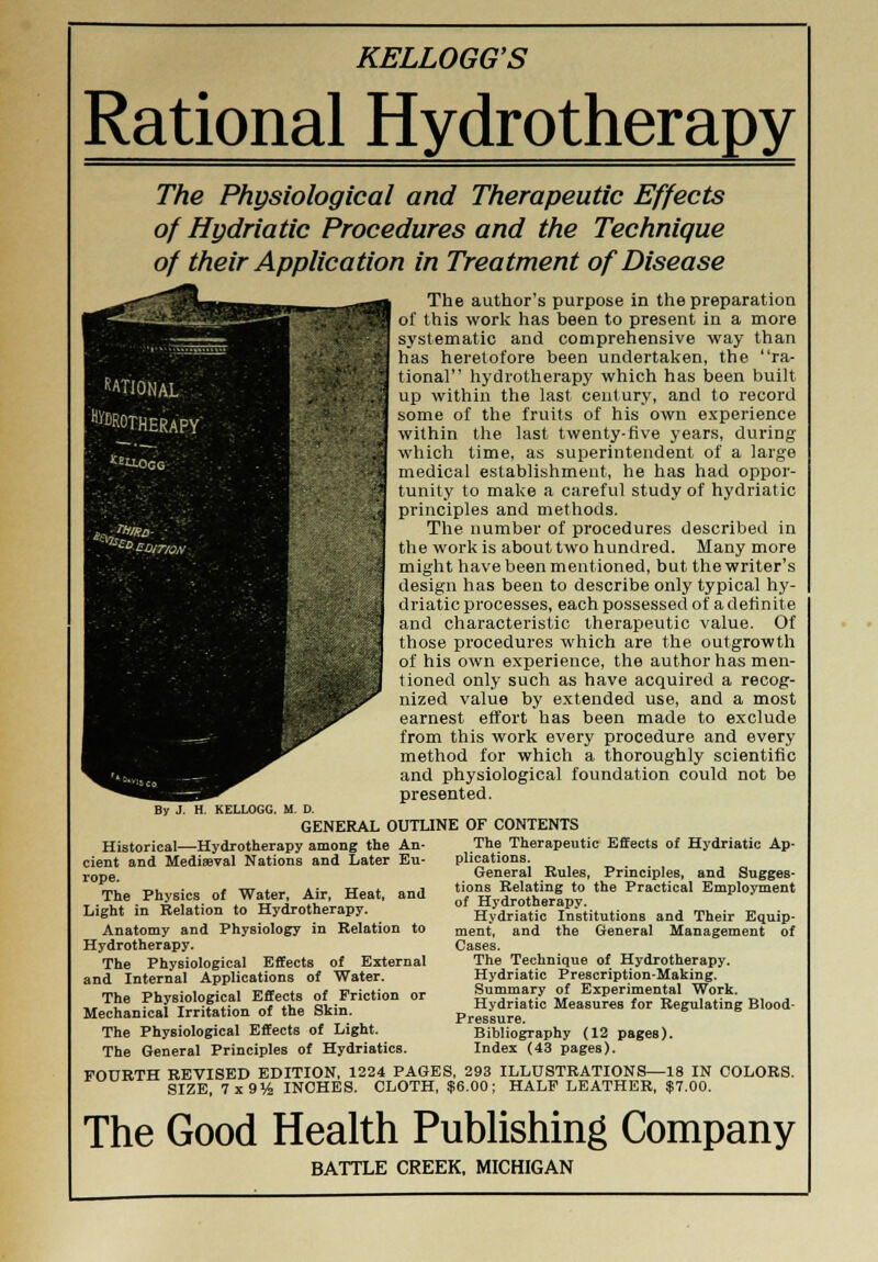 Rational Hydrotherapy The Physiological and Therapeutic Effects of Hydriatic Procedures and the Technique of their Application in Treatment of Disease The author's purpose in the preparation of this work has been to present in a more systematic and comprehensive way than has heretofore been undertaken, the ra- tional hydrotherapy which has been built up within the last century, and to record some of the fruits of his own experience within the last twenty-five years, during which time, as superintendent of a large medical establishment, he has had oppor- tunity to make a careful study of hydriatic principles and methods. The number of procedures described in the work is about two hundred. Many more might have been mentioned, but the writer's design has been to describe only typical hy- driatic processes, each possessed of a definite and characteristic therapeutic value. Of those procedures which are the outgrowth of his own experience, the author has men- tioned only such as have acquired a recog- nized value by extended use, and a most earnest effort has been made to exclude from this work every procedure and every method for which a thoroughly scientific and physiological foundation could not be presented. By J KELLOGG. M. D. GENERAL OUTLINE OF CONTENTS Historical—Hydrotherapy among the An- cient and Mediaeval Nations and Later Eu- rope. The Physics of Water, Air, Heat, and Light in Relation to Hydrotherapy. Anatomy and Physiology in Relation to Hydrotherapy. The Physiological Effects of External and Internal Applications of Water. The Physiological Effects of Friction or Mechanical Irritation of the Skin. The Physiological Effects of Light. The General Principles of Hydriatics. The Therapeutic Effects of Hydriatic Ap- plications. General Rules, Principles, and Sugges- tions Relating to the Practical Employment of Hydrotherapy. Hydriatic Institutions and Their Equip- ment, and the General Management of Cases. The Technique of Hydrotherapy. Hydriatic Prescription-Making. Summary of Experimental Work. Hydriatic Measures for Regulating Blood- Pressure. Bibliography (12 pages). Index (43 pages). FOURTH REVISED EDITION, 1224 PAGES, 293 ILLUSTRATIONS—18 IN COLORS. SIZE, 7x9% INCHES. CLOTH, $6.00; HALF LEATHER, $7.00. The Good Health Publishing Company