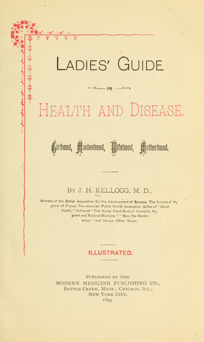 f f- '■9 •* ? T V ¥ V V Ladies' Guide IN Health and Disease. girlhood, ^aidenliood, lifBliood, JJotherliood. By J. H. KELLOGG, M. D., Member ot the British Association for the Advancement of Science, The Societe d' Hy giene of France, The American Public Health Association^ Editor of  Good Health, Author of The Home Hand-Bcok of Domestic Hy- giene and Rational Medicine   Man, the Master- piece,'1 and Various Other Work*. ILLUSTRATED, PUBLISHED BY THE; MODERN MEDICINE PUBLISHING CO., Battle Creek, Mtch.; Chicago, III.; New York City. i893.