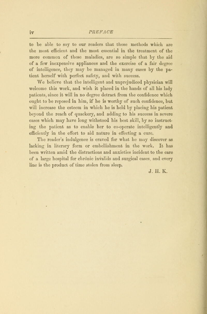 to be able to say to our readers that those methods which are the most efficient and the most essential in the treatment of the more common of these maladies, are so simple that by the aid of a few inexpensive appliances and the exercise of a fair degree of intelligence, they may be managed in many cases by the pa- tient herself with perfect safety, and with success. We believe that the intelligent and unprejudiced physician will welcome this work, and wish it placed in the hands of all his lady patients, since it will in no degree detract from the confidence which ought to be reposed in him, if he is worthy of such confidence, but will increase the esteem in which he is held by placing his patient beyond the reach of quackery, and adding to his success in severe cases which may have long withstood his best skill, by so instruct- ing the patient as to enable her to co-operate intelligently and efficiently in the effort to aid nature in effecting a cure. The reader's indulgence is craved for what he may discover as lacking in literary form or embellishment in the work. It has been written amid the distractions and anxieties incident to the care of a large hospital for chronic invalids and surgical cases, and every line is the product of time stolen from sleep. J. H. K.