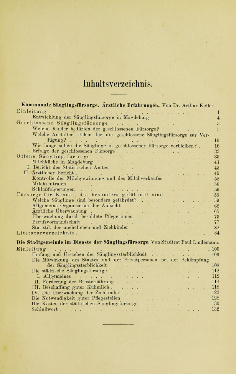 Inhaltsverzeichnis. Kommunale Säuglingsfürsorge. Ärztliche Erfahrungen. Von Dr. Arthur Keller. Einleitung . . . . . 1 Entwicklung der Säuglingsfürsorge in Magdeburg . 4 Geschlossene Säuglingsfürsorge ..... . 5 Welche Kinder bedürfen der geschlossenen Fürsorge? ... 5 Welche Anstalten stehen für die geschlossene Säuglingsfürsorge zur Ver- fügung? ... . 10 Wie lange sollen die Säuglinge in geschlossener Fürsorge verbleiben? . 16 Erfolge der geschlossenen Fürsorge . ... 33 Offene Säuglingsfürsorge . . 35 Milchküche in Magdeburg .41 I. Bericht des Statistischen Amtes . . . '43 II. Ärztlicher Bericht . . . ... 49 Kontrolle der Milchgewinnung und des Milchverkaufes 52 Milchzentralen ....... 56 Schlußfolgerungen . . .59 Fürsorge für Kinder, die besonders gefährdet sind 59 Welche Säuglinge sind besonders gefährdet? . 59 Allgemeine Organisation der Aufsicht . .... 62 Arztliche Überwachung . . . , . . .65 Überwachung durch besoldete Pflegerinnen 75 Berufsvormundschaft . ... 77 Statistik der unehelichen und Ziehkinder 82 Literaturverzeichnis. . . 84 Die Stadtgemeinde im Dienste der Säuglingsfürsorge. Von Stadtrat Paul Lindemann. Einleitung .... ... .... . . 105 Umfang und Ursachen der Säuglingssterblichkeit . .... 106 Die Mitwirkung des Staates und der Privatpersonen bei der Bekämpfung der Säuglingssterblichkeit . . , 108 Die städtische Säuglingsfürsorge . ... .... 112 I. Allgemeines .... . 112 II. Förderung der Brusternährung . .114 III. Beschaffung guter Kuhmilch ... 118 IV. Die Überwachung der Ziehkinder ... . 122 Die Notwendigkeit guter Pflegestellen ... . 128 Die Kosten der städtischen Säuglingsfürsorge . .... 130 Schlußwort 132