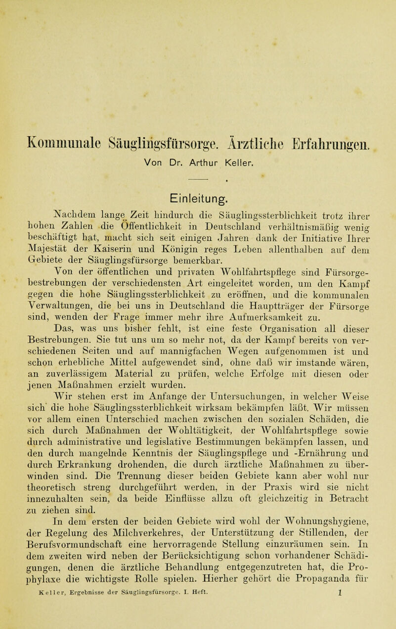 Kommunale Säuglirigsfiirsorge. Ärztliche Erfahrungen, Von Dr. Arthur Keller. Einleitung. Nachdem lange_ Zeit hindurch die Säuglingssterblichkeit trotz ihrer hohen Zahlen die Öffentlichkeit in Deutschland verhältnismäßig wenig beschäftigt hat, macht sich seit einigen Jahren dank der Initiative Ihrer Majestät der Kaiserin und Königin reges Leben allenthalben auf dem Gebiete der Säuglingsfürsorge bemerkbar. Von der öffentlichen und privaten Wohlfahrtspflege sind Fürsorge- bestrebungen der verschiedensten Art eingeleitet worden, um den Kampf gegen die hohe Säuglingssterblichkeit zu eröffnen, und die kommunalen Verwaltungen, die bei uns in Deutschland die Hauptträger der Fürsorge sind, wenden der Frage immer mehr ihre Aufmerksamkeit zu. Das, was uns bisher fehlt, ist eine feste Organisation all dieser Bestrebungen. Sie tut uns um so mehr not, da der Kampf bereits von ver- schiedenen Seiten und auf mannigfachen Wegen aufgenommen ist und schon erhebliche Mittel aufgewendet sind, ohne daß wir imstande wären, an zuverlässigem Material zu prüfen, welche Erfolge mit diesen oder jenen Maßnahmen erzielt wurden. Wir stehen erst im Anfange der Untersuchungen, in welcher Weise sich' die hohe Säuglingssterblichkeit wirksam bekämpfen läßt. Wir müssen vor allem einen Unterschied machen zwischen den sozialen Schäden, die sich durch Maßnahmen der Wohltätigkeit, der Wohlfahrtspflege sowie durch administrative und legislative Bestimmungen bekämpfen lassen, und den durch mangelnde Kenntnis der Säuglingspflege und -Ernährung und durch Erkrankung drohenden, die durch ärztliche Maßnahmen zu über- winden sind. Die Trennung dieser beiden Gebiete kann aber wohl nur theoretisch streng durchgeführt werden, in der Praxis wird sie nicht innezuhalten sein, da beide Einflüsse allzu oft gleichzeitig in Betracht zu ziehen sind. In dem ersten der beiden Gebiete wird wohl der Wohnungshygiene, der Regelung des Milchverkehres, der Unterstützung der Stillenden, der Berufsvormundschaft eine hervorragende Stellung einzuräumen sein. In dem zweiten wird neben der Berücksichtigung schon vorhandener Schädi- gungen, denen die ärztliche Behandlung entgegenzutreten hat, die Pro- phylaxe die wichtigste Rolle spielen. Hierher gehört die Propaganda für