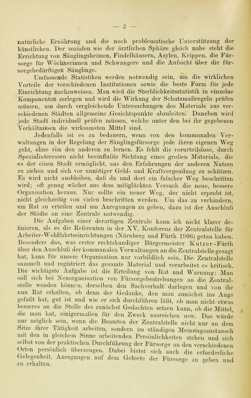 natürliche Ernährung und die noch problematische Unterstützung der künstlichen. Der sozialen wie der ärztlichen Sphäre gleich nahe steht die Errichtung von Säuglingsheimen, Findelhäusern, Asylen, Krippen, die Für- sorge für Wöchnerinnen und Schwangere und die Aufsicht über die für- sorgebedürftigen Säuglinge. Umfassende Statistiken werden notwendig sein, um die wirklichen Vorteile der verschiedenen Institutionen sowie die beste Form für jede Einrichtung nachzuweisen. Man wird die Sterblichkeitsstatistik in einzelne Komponenten zerlegen und wird die Wirkung der Schutzmaßregeln prüfen müssen, um durch vergleichende Untersuchungen des Materials aus ver- schiedenen Städten allgemeine .Gesichtspunkte abzuleiten. Daneben wird jede Stadt individuell prüfen müssen, welche unter den bei ihr gegebenen Verhältnissen die wirksamsten Mittel sind. Jedenfalls ist es zu bedauern, wenn von den kommunalen Ver- waltungen in der Regelung der Säuglingsfürsorge jede ihren eigenen Weg geht, ohne von den anderen zu lernen. Es fehlt die vorurteilslose, durch Spezialinteressen nicht beeinflußte Sichtung eines großen Materials, die es der einen Stadt ermöglicht, aus den Erfahrungen der anderen Nutzen zu ziehen und sich vor unnötiger Geld- und Kraftvergeudung zu schützen. Es wird nicht ausbleiben, daß da und dort ein falscher Weg beschritten -wird; oft genug wächst aus dem mißglückten Versuch die neue, bessere Organisation heraus. Nur sollte ein neuer Weg, der nicht erprobt ist, nicht gleichzeitig von vielen beschritten werden. Um das zu verhindern, um Rat zu erteilen und um Anregungen zu geben, dazu ist der Anschluß der Städte an eine Zentrale notwendig. Die Aufgaben einer derartigen Zentrale kann ich nicht klarer de- finieren, als es die Referenten in der XV. Konferenz der Zentralstelle für Arbeiter-Wohlfahrtseinrichtungen (Nürnberg und Fürth 1906) getan haben. Besonders das, was erster rechtskundiger Bürgermeister Kutzer-Fürth über den Anschluß der kommunalen Verwaltungen an die Zentralstelle gesagt hat, kann für unsere Organisation nur vorbildlich sein. Die Zentralstelle sammelt und registriert das gesamte Material und verarbeitet es kritisch. Die wichtigste Aufgabe ist die Erteilung von Rat und Warnung: Man soll sich bei Neuorganisation von Fürsorgebestrebungen an die Zentral- stelle wenden können, derselben den Sachverhalt darlegen und von ihr nun Rat erhalten, ob denn der Gedanke, den man zunächst ins Auge gefaßt hat, gut ist und wie er sich durchführen läßt, ob man nicht etwas besseres an die Stelle des zunächst Gedachten setzen kann, ob die Mittel die man hat, einigermaßen für den Zweck ausreichen usw. Das würde nur möglich sein, wenn die Beamten der Zentralstelle nicht nur an dem Sitze ihrer Tätigkeit arbeiten, sondern im ständigen Meinungsaustausch mit den m gleichem Sinne arbeitenden Persönlichkeiten stehen und sich selbst von der praktischen Durchführung der Fürsorge an den verschiedenen Orten persönlich überzeugen. Dabei bietet sich auch die erforderliche Gelegenheit, Anregungen auf dem Gebiete der Fürsorge zu geben und •zu erhalten.