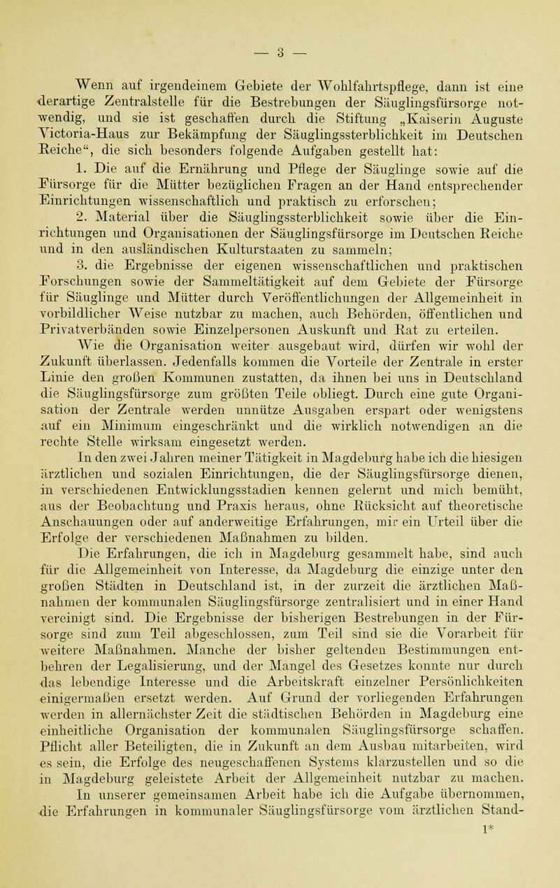Wenn auf irgendeinem Gebiete der Wohlfahrtspflege, dann ist eine ■derartige Zentralstelle für die Bestrebungen der Säuglingsfürsorge not- wendig, und sie ist geschaffen durch die Stiftung „Kaiserin Auguste Yictoria-Haus zur Bekämpfung der Säuglingssterblichkeit im Deutschen Reiche, die sich besonders folgende Aufgaben gestellt hat: 1. Die auf die Ernährung und Pflege der Säuglinge sowie auf die Fürsorge für die Mütter bezüglichen Fragen an der Hand entsprechender Einrichtungen wissenschaftlich und praktisch zu erforschen; 2. Material über die Säuglingssterblichkeit sowie über die Ein- richtungen und Organisationen der Säuglingsfürsorge im Deutschen Beiche und in den ausländischen Kulturstaaten zu sammeln; 3. die Ergebnisse der eigenen wissenschaftlichen und praktischen Forschungen sowie der Sammeltätigkeit auf dem Gebiete der Fürsorge für Säuglinge und Mütter durch Veröffentlichungen der Allgemeinheit in vorbildlicher AVeise nutzbar zu machen, auch Behörden, öffentlichen und Privatverbänden sowie Einzelpersonen Auskunft und Rat zu erteilen. Wie die Organisation weiter ausgebaut wird, dürfen wir wohl der Zukunft überlassen. Jedenfalls kommen die Vorteile der Zentrale in erster Linie den großen Kommunen zustatten, da ihnen bei uns in Deutschland die Säuglingsfürsorge zum größten Teile obliegt. Durch eine gute Organi- sation der Zentrale werden unnütze Ausgaben erspart oder wenigstens -auf ein Minimum eingeschränkt und die wirklich notwendigen an die rechte Stelle wirksam eingesetzt werden. In den zwei Jahren meiner Tätigkeit in Magdeburg habe ich die hiesigen ärztlichen und sozialen Einrichtungen, die der Säuglingsfürsorge dienen, in verschiedenen Entwicklungsstadien kennen gelernt und mich bemüht, aus der Beobachtung und Praxis heraus, ohne Rücksicht auf theoretische Anschauungen oder auf anderweitige Erfahrungen, mir ein Urteil über die Erfolge der verschiedenen Maßnahmen zu bilden. Die Erfahrungen, die ich in Magdeburg gesammelt habe, sind auch für die Allgemeinheit von Interesse, da Magdeburg die einzige unter den großen Städten in Deutschland ist, in der zurzeit die ärztlichen Maß- nahmen der kommunalen Säuglingsfürsorge zentralisiert und in einer Hand vereinigt sind. Die Ergebnisse der bisherigen Bestrebungen in der Für- sorge sind zum Teil abgeschlossen, zum Teil sind sie die Vorarbeit für weitere Maßnahmen. Manche der bisher geltenden Bestimmungen ent- behren der Legalisierung, und der Mangel des Gesetzes konnte nur durch das lebendige Interesse und die Arbeitskraft einzelner Persönlichkeiten einigermaßen ersetzt werden. Auf Grund der vorliegenden Erfahrungen werden in allernächster Zeit die städtischen Behörden in Magdeburg eine einheitliche Organisation der kommunalen Säuglingsfürsorge schaffen. Pflicht aller Beteiligten, die in Zukunft an dem Ausbau mitarbeiten, wird es sein, die Erfolge des neugeschaffenen Systems klarzustellen und so die in Magdeburg geleistete Arbeit der Allgemeinheit nutzbar zu machen. In unserer gemeinsamen Arbeit habe ich die Aufgabe übernommen, die Erfahrungen in kommunaler Säuglingsfürsorge vom ärztlichen Stand- 1*