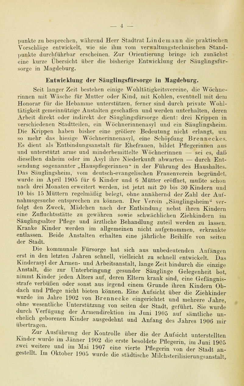 punkte zu besprechen, während Herr Stadtrat Linde mann die praktischen Vorschläge entwickelt, wie sie ihm vom verwaltungstechnischen Stand- punkte durchführbar erscheinen. Zur Orientierung bringe ich zunächst eine kurze Übersicht über die bisherige Entwicklung der Säuglingsfür- sorge in Magdeburg. Entwicklung der Säuglingsfürsorge in Magdeburg. Seit langer Zeit bestehen einige Wohltätigkeitsvereine, die Wöchne- rinnen mit Wäsche für Mutter oder Kind, mit Kohlen, eventuell mit dem Honorar für die Hebamme unterstützen, ferner sind durch private Wohl- tätigkeit gemeinnützige Anstalten geschaffen und werden unterhalten, deren Arbeit direkt oder indirekt der Säuglingsfürsorge dient: drei Krippen in verschiedenen Stadtteilen, ein Wöchnerinnenasyl und ein Säuglingsheim. Die Krippen haben bisher eine größere Bedeutung nicht erlangt, um so mehr das hiesige Wöchnerinnenasyl, eine Schöpfung Brenneckes. Es dient als Entbindungsanstalt für Ehefrauen, bildet Pflegerinnen aus und unterstützt arme und minderbemittelte Wöchnerinnen — sei es, daß dieselben daheim oder im Asyl ihre Niederkunft abwarten — durch Ent- sendung sogenannter „Hauspflegerinnen in der Führung des Haushaltes. Das Säuglingsheim, vom deutsch-evangelischen Erauenverein begründet, wurde im April 1905 für 6 Kinder und 6 Mütter eröffnet, mußte schon nach drei Monaten erweitert werden, ist jetzt mit 20 bis 30 Kindern und 10 bis 15 Müttern regelmäßig belegt, ohne annähernd der Zahl der Auf- nahmsgesuche entsprechen zu können. Der Verein „Säuglingsheim ver- folgt den Zweck, Mädchen nach der Entbindung nebst ihren Kindern eine Zufluchtsstätte zu gewähren sowie schwächlichen Ziehkindern im Säuglingsalter Pflege und ärztliche Behandlung zuteil werden zu lassen. Kranke Kinder werden im allgemeinen nicht aufgenommen, erkrankte entlassen. Beide Anstalten erhalten eine jährliche Beihilfe von seiten der Stadt. Die kommunale Fürsorge hat sich aus unbedeutenden Anfängen erst in den letzten Jahren schnell, vielleicht zu schnell entwickelt. Das Kinderasyl der Armen- und Arbeitsanstalt, lange Zeit hindurch die einzige Anstalt, die zur Unterbringung gesunder Säuglinge Gelegenheit bot, nimmt Kinder jeden Alters auf, deren Eltern krank sind, eine Gefängnis- strafe verbüßen oder sonst aus irgend einem Grunde ihren Kindern °Ob- dach und Pflege nicht bieten können. Eine Aufsicht über die Ziehkinder wurde im Jahre 1902 von Brenn ecke eingerichtet und mehrere Jahre ohne wesentliche Unterstützung von seiten der Stadt, geführt. Sie wurde' durch Verfügung der Armendirektion im Juni 1905 auf sämtliche un- ehelich geborenen Kinder ausgedehnt und Anfang des Jahres 1906 mir übertragen. Zur Ausführung der Kontrolle über die der Aufsicht unterstellten Kinder wurde im Jänner 1902 die erste besoldete Pflegerin, im Juni 1905 zwei weitere und im Mai 1907 eine vierte Pflegerin von der Stadt an- gestellt. Im Oktober 1905 wurde die städtische Milchsterilisierungsanstalt,