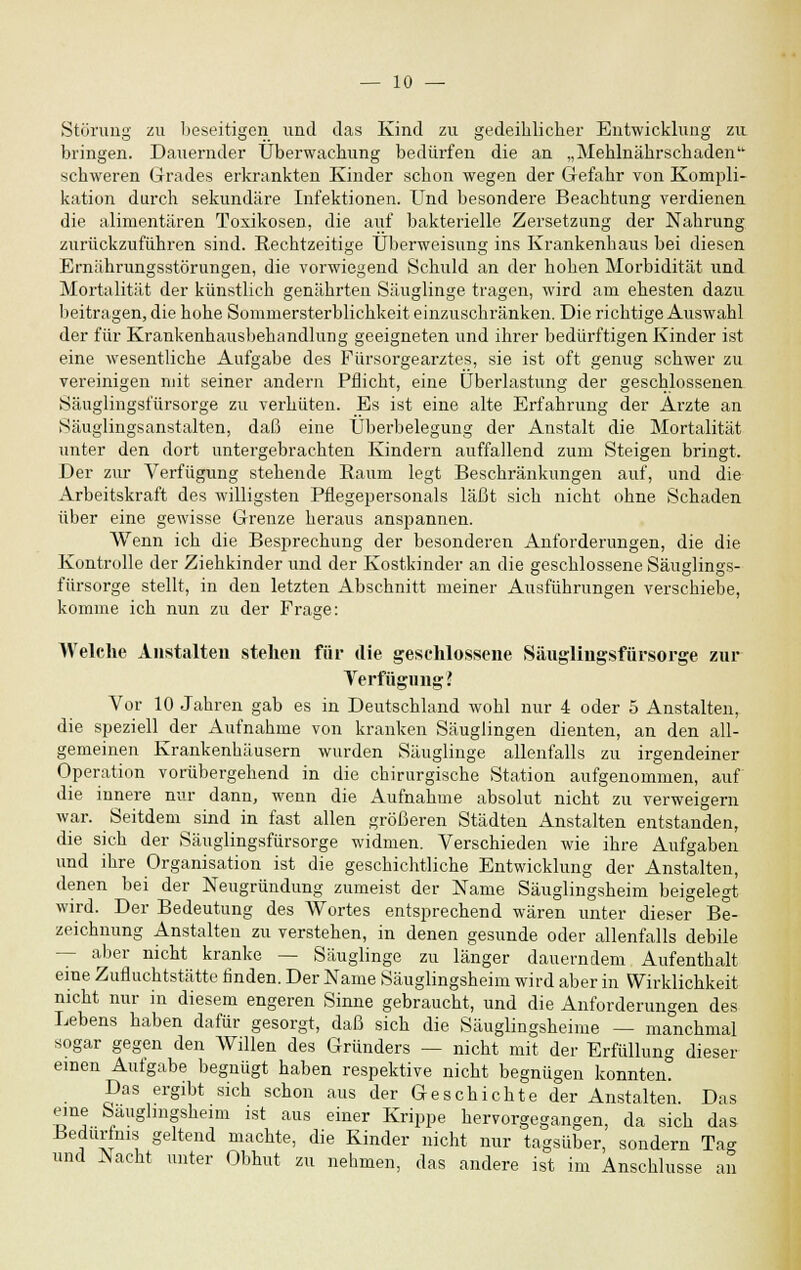 Störung zu beseitigen und das Kind zu gedeihlicher Entwicklung zu bringen. Dauernder Überwachung bedürfen die an „Mehlnährschaden' schweren Grades erkrankten Kinder schon wegen der Gefahr von Kompli- kation durch sekundäre Infektionen. Und besondere Beachtung verdienen die alimentären Toxikosen, die auf bakterielle Zersetzung der Nahrung zurückzuführen sind. Rechtzeitige Überweisung ins Krankenhaus bei diesen Ernährungsstörungen, die vorwiegend Schuld an der hohen Morbidität und Mortalität der künstlich genährten Säuglinge tragen, wird am ehesten dazu beitragen, die hohe Sommersterblichkeit einzuschränken. Die richtige Auswahl der für Krankenhausbehandlung geeigneten und ihrer bedürftigen Kinder ist eine wesentliche Aufgabe des Fürsorgearztes, sie ist oft genug schwer zu vereinigen mit seiner andern Pflicht, eine Überlastung der geschlossenen Säuglingsfürsorge zu verhüten. Es ist eine alte Erfahrung der Arzte an Säuglingsanstalten, daß eine Überbelegung der Anstalt die Mortalität unter den dort untergebrachten Kindern auffallend zum Steigen bringt. Der zur Verfügung stehende Raum legt Beschränkungen auf, und die Arbeitskraft des willigsten Pflegepersonals läßt sich nicht ohne Schaden über eine gewisse Grenze heraus anspannen. Wenn ich die Besprechung der besonderen Anforderungen, die die Kontrolle der Ziehkinder und der Kostkinder an die geschlossene Säuglings- fürsorge stellt, in den letzten Abschnitt meiner Ausführungen verschiebe, komme ich nun zu der Frage: Welche Anstalten stehen für die geschlossene Säuglingsfürsorge zur Verfügung l Vor 10 Jahren gab es in Deutschland wohl nur 4 oder 5 Anstalten, die speziell der Aufnahme von kranken Säuglingen dienten, an den all- gemeinen Krankenhäusern wurden Säuglinge allenfalls zu irgendeiner Operation vorübergehend in die chirurgische Station aufgenommen, auf die innere nur dann, wenn die Aufnahme absolut nicht zu verweigern war. Seitdem sind in fast allen größeren Städten Anstalten entstanden, die sich der Säuglingsfürsorge widmen. Verschieden wie ihre Aufgaben und ihre Organisation ist die geschichtliche Entwicklung der Anstalten, denen bei der Neugründung zumeist der Name Säuglingsheim beigelegt wird. Der Bedeutung des Wortes entsprechend wären unter dieser Be- zeichnung Anstalten zu verstehen, in denen gesunde oder allenfalls debile - aber nicht kranke — Säuglinge zu länger dauerndem Aufenthalt eine Zufluchtstätte finden. Der Name Säuglingsheim wird aber in Wirklichkeit nicht nur in diesem engeren Sinne gebraucht, und die Anforderungen des Lebens haben dafür gesorgt, daß sich die Säuglingsheime — manchmal sogar gegen den Willen des Gründers — nicht mit der Erfüllung dieser einen Aufgabe begnügt haben respektive nicht begnügen konnten. Das ergibt sich schon aus der Geschichte der Anstalten. Das eme bauglmgsheim ist aus einer Krippe hervorgegangen, da sich das Bedürfnis geltend machte, die Kinder nicht nur tagsüber, sondern Tag und Nacht unter Obhut zu nehmen, das andere ist im Anschlüsse an