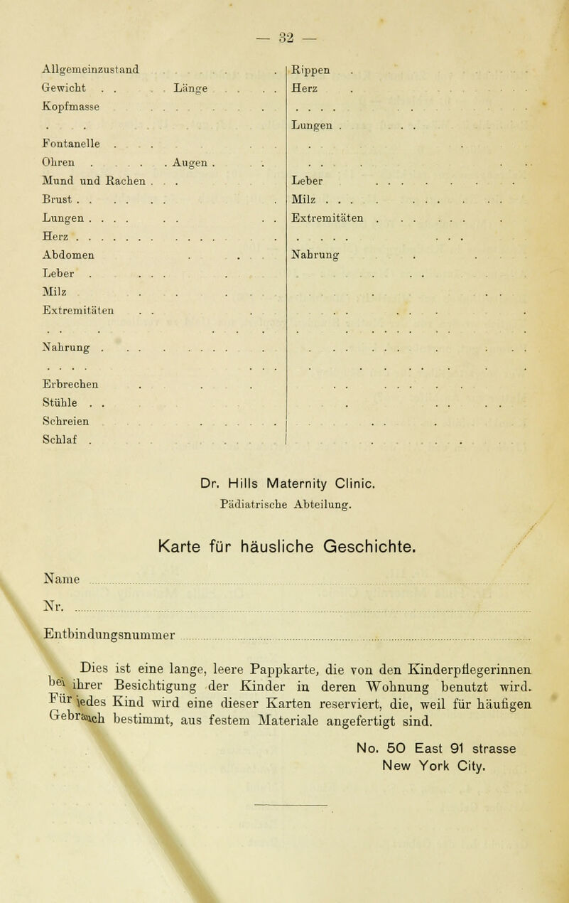 Allgemeinzustand Rippen Gewicht . . Länge . . . Herz Jvopfniasse ... , . Lungen . . . Fontanelle . . . Ohren . ... Augen . . . Mund und Rachen . . . Leber Milz Lungen .... Extremitäten Abdomen ... Nahrung Leber . ... . , . . . . Milz . . . . Extremitäten . . Nahrung Erbrechen Stühle . . . . . . . Schlaf . .... Dr. Hills Maternity Clinic. Pädiatrische Abteilung. Karte für häusliche Geschichte. Name Nr Entbindungsnuiumer Dies ist eine lange, leere Pappkarte, die von den Kinderpliegerinnen be\ ihrer Besichtigung der Kinder in deren Wohnung benutzt wird. *ür )edes Kind wird eine dieser Karten reserviert, die, weil für häufigen Gebrach bestimmt, aus festem Materiale angefertigt sind. No. 50 East 91 Strasse New York City.