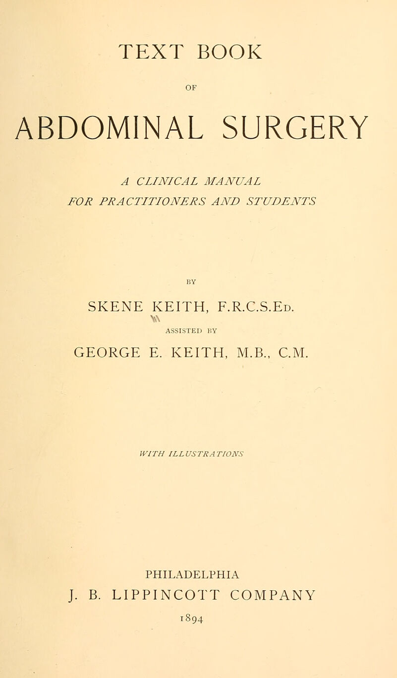 TEXT BOOK OF ABDOMINAL SURGERY A CLINICAL MANUAL FOR PRACTITIONERS AND STUDENTS SKENE KEITH, F.R.C.S.Ed. ASSISTED KY GEORGE E. KEITH, M.B., CM. WITH ILLUSTRATIONS PHILADELPHIA J. B. LIPPINCOTT COMPANY 1894