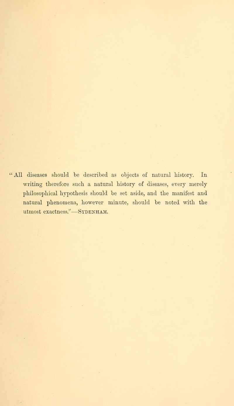 All diseases should be described as objects of natural history. In writing therefore such a natural history of diseases, every merely philosophical hypothesis should be set aside, and the manifest and natural phenomena, however minute, should be noted with the utmost exactness.1'—Sydenham.