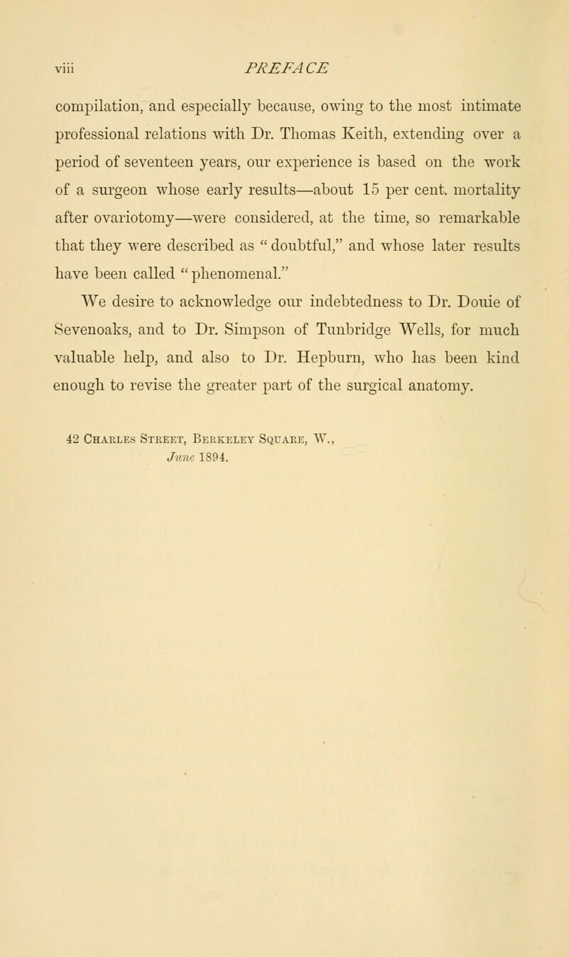 compilation, and especially because, owing to the most intimate professional relations with Dr. Thomas Keith, extending over a period of seventeen years, our experience is based on the work of a surgeon whose early results—about 15 per cent, mortality after ovariotomy—were considered, at the time, so remarkable that they were described as  doubtful, and whose later results have been called phenomenal. We desire to acknowledge our indebtedness to Dr. Douie of Sevenoaks, and to Dr. Simpson of Tunbridge Wells, for much valuable help, and also to Dr. Hepburn, who has been kind enough to revise the greater part of the surgical anatomy. 42 Charles Street, Berkeley Square, W. June 1894.